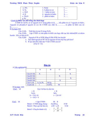 Trường THCS Phan Thúc Duyện Giáo án hóa 8
G/V Đình Hòa Trang 35
a. 2O2
b. N2
c. H2O
d. H
e. 2H2O
g. H2
1. Nƣớc
2. 2 phân tử oxi
3. 1 phân tử nitơ
4. nguyên tử hidro
5. phân tử hidro
1......
2......
3......
4.......
5.......
Câu6(1đ),Điền vào chỗ trống cho thích hợp:
CTHH là CaCO3 có số nguyên tử C trong phân tử là......., nếu phân tử có 3 nguyên tử hidro,
1nguyên tử photpho,4 nguyên tử oxi thì CTHH của chất là...................và phân tử khối của nó
là...............
B.Tự luận:(6đ)
Câu 1(1đ)- Tính hóa trị của N trong N2O5
Câu 2(3đ)- Lập CTHH và tính phân tử khối của hợp chất tạo bởi nhôm(III0 và nhóm
Sunfat : SO4 có hóa trị IV
Câu 3(2đ)- Nguyên tố R có NTK bằng 0,5lần NTK lƣu huỳnh
a. Xác định nguyên tố R? Nó là nguyên tố kim loại hay phi kim?
b. R tạo nên đơn chất nào? Viết CTHH của nó?
(Cho S= 32)
Đáp án
A.Trắc nghiệm(4đ)
A B C D
Câu1(0.5đ) X X
Câu2(0.5đ) X
Câu3(0.5đ) X
Câu4(0.5đ) X
Câu5 (1đ) 1c,2a,3b, 4d,5g
Câu6(1đ) 1 H3PO4 98
B.Tự luận: (6đ)
Câu1, 1đ Gọi t là hóa trị cần tìm
t II t II
N2O5 NO2
2t = 5.II=10 t = 2.II=IV
t = 10/2= V
Câu2, 3đ + Lập CTHH : III II
Bƣớc1- CTHH dạng chung : Alx(SO4)y 0.5đ
Bƣớc2- Theo qui tắc hỏa trị: x.III = y.II 0.5đ
Bƣớc3- Chuyển thành tỉ lệ : 
y
x

III
II
3
2
 