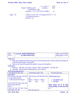 Trường THCS Phan Thúc Duyện Giáo án hóa 8
G/V Đình Hòa Trang 36
=> x= 2 và y=3 0.5đ
Bƣớc4- CTHH của chất : Al2(SO4)3 0.5đ
+ Tính PTK của chất:
Al2(SO4)3 = 27.2 + (32+16.4).3=450đvc 1đ
Câu3- 2đ a. NTKR= 0,5.32= I6=> R là nguyên tố Oxi : O 1đ
Là nguyên tố phi kim
b.Khí oxi : O2
Tuần 9
Tiết 17
ChƣơngII: PHẢN ỨNG HÓA HỌC
SỰ BIẾN ĐỔI CHẤT
Ngày soạn:27/10/06
Ngày giảng:1/11/06
I.Mục tiêu:
 Giúp học sinh phân biệt hiện tƣợng vật lí và hiện tƣợng hóa học. Nhận ra đƣợc hiện tƣợng vật
lí hay hiện hiện tƣợng ở xung quanh
 Tiếp tục rèn luyện kĩ năng làm thí nghiệm và quan sát thí nghiệm
II.Chuẩn bị:
 Dụng cụ: Đèn cồn , nam châm , kẹp gỗ , kiềng , ống nghiệm , cốc thủy tinh
 Hóa chất: Bột sắt,bột lƣu huỳnh,đƣờng , nƣớc, muối ăn
III.Các hoạt động dạy học:
Hoạt độngcủa Giáo viên Hoạt động của học sinh Nội dung ghi bảng
Hoạt động1
Yêu cầu học sinh quan sát hình
2.1 sgk và đặt câu hỏi
- Sơ đồ trên nói lên điều gì?
-Cách biến đổi trong từng giai
đoạn đó nhƣ thế nào?
Gợi ý:
+Làm thế nào để nƣớc lỏng
biến thành nuớc đá?
-Nói lên quá trình biến đổi nhƣ
sau:
NứớcNƣớc Nƣớc
Rắn lỏng khí
Học sinh quan sát
I-Hiện tƣợng vật lí:
1- Thí nghiệm: sgk
2- Kết luận:
Hiện tƣợng vật lí là hiện
tƣợng không có chất mới sinh
ra
 
