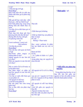 Trường THCS Phan Thúc Duyện Giáo án hóa 8
G/V Đình Hòa Trang 39
ví dụ?
Chữa bài tập 2/47sgk
Hoạt động2
Quá trình biến đổi từ chất này
thành chất khác gọi là phản ứng
hóa học
Dẫn giải để học sinh nắm chất
tham gia , chất tạo thành là gì?
Giới thiệu phản ứng: nung nóng
đƣờng biến đổi thành than và
nƣớc
Em hãy chỉ ra chất tham gia và
sản phẩm?
Phản ứng trên đƣợc ghi theo
phƣơng trình chữ nhƣ thế nào?
Huớng dẫn cho học sinh ghi
Từ phƣơng trình chữ:
to
Canxi cacbonat=>canxi oxit
+khí cacbonic
Em hãy đọc pt trên
Hoạt động3
Yêu cầu học sinh quan sát hình
2.5sgk
Hỏi:Trƣớc phản ứng(a) có
những phân tử nào?
những nguyên tử nào liên kết
với nhau?
Ở(b) các nguyên tử nào liên kết
với nhau?
Hãy so sánh số H và O trƣớc và
trong phản ứng?
Sau phản ứng© có phân tử
nào?các nguyên tử nào liên kết
với nhau?
Em hãy so sánh chất tham gia
và sản phẩm về:
-Số nguyên tử mỗi loại
-Liên kết trong phân tử
Hạt nào đƣợc bảo toàn trong
phản ứng?
Rút ra bản chất của phản ứng
hóa học
Hoạt động4
Theo dõi
-Chất tham gia là đƣờng
-Chất tạo thành hay sản phẩm là
than và nƣớc
PT chữ: t
0
Đƣờng=>Than+nƣớc
Đoc: canxi cacbonat bị phân
hủy tạo thành can xxi oxit và
nƣớc
Quan sát hình
trả lời:
- có 2 phân tử hidro và 1 phân
tử oxi
-trong phản ứng các nguyên tử
chƣa liên kết
-Số nguyên tử H và O ở a bằng
ở b
-sau pƣ cứ 1 nguyên tử O liên
kết với 2 nguyên tử H tạo thành
phân tử nƣớc
-Số nguyên tử mỗi loại không
đổi
-Liên kết giữa các nguyên tử
thay đổi
-Nguyên tử đƣợc bảo toàn
Nêu bản chất của phản ứng hóa
học theo sgk
I.Định nghĩa: sgk
II.Diễn biến của phản ứng
hóa học:
Trong phản ứng hóa học có sự
thay đổi liên kết giữa các
nguyên tử làm cho phân tử này
biến đổi thành phân tử khác
 