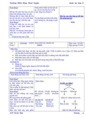 Trường THCS Phan Thúc Duyện Giáo án hóa 8
G/V Đình Hòa Trang 4
Hoạt động3
Để học tốt môn hóa học em cần
thực hiện những công việc nào
Hƣớng dẫn hs thảo luận để trả
lời các câu hỏi và rút ra kết luận
Sau đó cho học sinh đọc sgk
Hoạt động4
-Củng cố: nhắc lại vai trò của
hóa học ? xác định nhiệm vụ
của học sinh
Dặn dò: về nhà đọc thêm sgk và
sách báo có liên quan đến hóa
học
Chuẩn bị bài mới: Chất
Từng nhóm nhắc lại hóa học là
gì, vai trò của hóa học trong
cuộc sống của chúng ta
Tự thu thập tìm kiếm kiến thức,
xử lí thông tin, vận dụng và ghi
nhớ.
III.Các em cần làm gì để học
tốt môn hóa học
SGK
Tiết 2
Tuần 1
ChƣơngI: CHẤT, NGUYÊN TỬ, PHÂN TỬ
CHẤT
Ngày soạn: 16/8/08
Ngày giảng:23/8/08
I.Mục tiêu:
 HS phân biệt đƣợc vật thể, vật liệu,chất: chất->Vthể tự nhiên, còn v-liệu->Vt nhân tạo.Mọi
vật liệu đều là chất hay hỗn hợp một số chất
 Biết cách nhận ra tính chất của chất,mỗi chất có những tính chất nhất định
 Phân biệt đƣợc chất với hỗn hợp
 Biết dựa vào tính chất vật lí để tách riêng từng chất ra khỏi hỗn hợp
II.Chuẩn bị:
 Dụng cụ:
Nhiệt kế thgủy ngân, dụng cụ thử tính dẫn điện
 Hóa chất:
Lƣu huỳnh,photpho đỏ, nhôm, đồng, muối ăn,nƣớc
III.Các hoạt động dạy học:
Hoạt động của Giáo viên Hoạt động của học sinh Nội dung ghi bảng
Hoạt động1
Giới thiệu bài: hằng ngày chúng
ta thấy nhiều vật thể nhƣ cây
cối, bàn ,ghế........
Vật có phải là chất không? Chất
khác vật nhƣ thế nào?
Hoạt động2
Hãy kể tên những vật xung
quanh em?
Bổ sung thêm cho phong phú
Giới thiệu vật thể chia làm 2
loại: vật thể tự nhiên và vật thể
nhân tạo
Hãy chia các vật thể trên ra làm
2 loại
Hãy cho biết cây mía gồm
Nghe giảng
Kể tên:cây cối,đại dƣơng,cái
bàn,quyển vở,cây mía,bình
bơm.....
Vật thể TN Vật thể NT
Cây cối Cái bàn
Đại dƣơng Quyển vở
Cây mía Bình bơm
I.Chất có ở đâu?
Vật thể
Tự nhiên Nhân tạo
(gồm có) (đƣợc làm ra từ)
Một số chất Vật liệu
(Mọi VL đều là chất hay
 