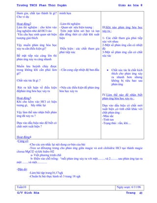 Trường THCS Phan Thúc Duyện Giáo án hóa 8
G/V Đình Hòa Trang 41
tham gia, chất tạo thành là gì?
Cho ví dụ
Hoạt động2
Làm thí nghiệm : cho kẽm vào
ống nghiệm nhỏ dd HCl vào
Yêu cầu học sinh quan sát hiện
tuƣợng giải thích
Vậy muốn phản ứng hóa học
xảy ra cần điều kiện gì?
Bề mặt tiếp xúc càng lớn thì
phản ứng xảy ra càng nhanh
Muốn lƣu huỳnh cháy đƣợc
trong không khí cần phải làm
gì?
Chất xúc tác là gì ?
Rút ra kết luận về điều kiện
đểphản ứng hóa học xảy ra
Hoạt động3
Khi cho kẽm vào HCl có hiện
tƣợng gì, hãy nhắc lại
Vậy làm thế nào nhận biết phản
ứng đã xảy ra ?
Dựa vào dấu hiệu nào để biết có
chất mới xuất hiện ?
Hoạt động4
minh họa
-Làm thí nghiệm
- Quan sát nêu hiện tƣợng :
Trên mặt kẽm sửi bọt và tan
dần đồng thời có chất khí xuất
hiện
Điều kiện : các chất tham gia
phải tiếp xúc
- Cần cung cấp nhiệt độ ban đầu
+Nêu các điều kiện để phản ứng
hóa học xảy ra
III.Khi nào phản ứng hóa học
xảy ra :
1- Các chất tham gia phải tiếp
xúc với nhau
2-Một số phản ứng cần có nhiệt
độ
3-Một số phản ứng cần có chất
xúc tác
 Chất xúc tác là chất kích
thích cho phản ứng xáy
ra nhanh hơn nhƣng
không bị tiêu hao sau
phản ứng
IV.Làm thế nào để nhận biết
phản ứng hóa học xảy ra :
Dựa vào dấu hiệu có chất mới
xuất hiện ,có tính chất khác với
chất phản ứng :
-Màu sắc
-Tính tan
-Trạng thái : rắn, khí....
-Củng cố:
-Cho các em nhắc lại nội dung cơ bản của bài
-Treo sơ đồtƣợng trƣng cho phản ứng giữa magie và axit clohidric HCl tạo thành magie
clorua MgCl2 và khí hidro H2
a- Viết phƣơng trình chữ
b- Điền vào chỗ trống: “mỗi phản ứng xảy ra với một..........và 2..........sau phản ứng tạo ra
một ........và một.............
-Dặn dò:
-Làm bài tập trang16,17sgk
-Chuẩn bị bài thực hành số 3 trang 18 sgk
Tuần10 Ngày soạn: 6/11/06
 