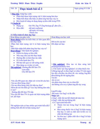 Trường THCS Phan Thúc Duyện Giáo án hóa 8
G/V Đình Hòa Trang 42
Tiết 20 Thực hành bài số 3 Ngày giảng:9/11/06
I.Mục tiêu: Giúp học sinh:
 Phân biệt đƣợc hiện tƣợng vật lí ,hiện tƣợng hóa học
 Nhận biết đƣợc dấu hiệu có phản ứng hóa học xảy ra
 Rèn luyện kĩ năng sử dụng dụng cụ,hóa chất trong PTN
II.Chuẩn bị:
 Dụng cụ: Giá TH, ống TT,ống hút,kẹp gỗ ,đèn cồn…
 Hóa chất: -dd natri cacbonat
-dd nƣớc vôi trong
-Thuốc tím
III.Tiến trình tổ chức dạy học:
Hoạt động của giáo viên Hoạt động của học sinh
Hoạt động1:kiểm tra kiến thức có liên quan đến
bài thực hành
-Phân biệt hiện tƣợng vật lí và hiện tƣợng hóa
học
-Dâú hiệu nhận biết phản ứng hóa học xảy ra?
Hoạt động2: Tiến hành thí nghiệm:
 Kiểm tra dụng cụ hóa chất
 Nêu mục tiêu của bài thực hành
 Hƣớng dẫn và làm thao tác mẫu
 H S tiến hành làm TN
 HS báo kết quả và viết tƣờng trình
 Rửa dụng cụ và dọn vệ sinh
Thí nghiệm1: Hƣớng dẫn HS làm TN
Làm mẫu
Cho HS làm TN
Yêu cầu HS quan sát, nhận xét và trả lời câu hỏi:
-Tại sao đóm bùng cháy?
-Tại sao đóm bùng cháy thì tiếp tục đun?
-Đóm đỏ nói lên điều gì? Lúc này không đun nữa
vì sao?
Hƣớng dẫn HS làm TN tiếp
Yêu cầu HS làm TN và quan sát hiện tƣợng,nhận
xét ,kết luận
Thí nghiệm trên có bao nhiêu quá trình biến đổi?
những biến đổi đó là hiện tƣợng nào?
HS trả lời câu hỏi
HS nhận xét bạn
1-Thí nghiệm1: Hòa tan và đun nóng kali
pemanganat(thuốc tím)
a. Cho nƣớc vào ống nghiệm1 có chứa thuốc tím
b.Dùng kẹp gỗ và đun ống2 có chứa TT trên ngọn
lửa đèn cồn,đƣa tàn đóm đỏ vào miệng ống.Khi
đóm không đỏ thì ngừng đun
Trả lời:
-do có oxi
-do phản ứng chƣa xảy ra chƣa hết
-do không còn oxi,vì phản ứng đã xảy xong
LàmTN tiếp:
-Đổ nƣớc vào ống2 và lắc đều
Nhận xét :
ở ông1: chất rắn tan hết thành dd màu tím
ở ống2: chất rắn tan không hết
-Có 3 quá trình biến đổi:
 Thuốc tím tan trong ống1 là hiện tƣợng
vật lí
 Đun nóng thuốc tím ở ống2 là hiện tƣợng
hóa học vì sinh ra chất mới là khí oxi và
chất rắn không tan
 Sự hòa tan 1 phần chất rắn ở ông2 là hiện
tƣợng vật lí
 