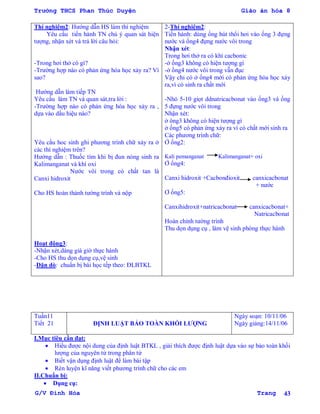 Trường THCS Phan Thúc Duyện Giáo án hóa 8
G/V Đình Hòa Trang 43
Thí nghiệm2: Hƣớng dẫn HS làm thí nghiệm
Yêu cầu tiến hành TN chú ý quan sát hiện
tƣợng, nhận xét và trả lời câu hỏi:
-Trong hơi thở có gì?
-Trƣờng hợp nào có phản ứng hóa học xảy ra? Vì
sao?
Hƣớng dẫn làm tiếp TN
Yêu cầu làm TN và quan sát,tra lời :
-Trƣờng hợp nào có phản ứng hóa học xảy ra ,
dựa vào dấu hiệu nào?
Yêu cầu hoc sinh ghi phƣơng trình chữ xảy ra ở
các thí nghiệm trên?
Hƣớng dẫn : Thuốc tím khi bị đun nóng sinh ra
Kalimanganat và khí oxi
Nƣớc vôi trong có chất tan là
Canxi hidroxit
Cho HS hoàn thành tƣờng trình và nộp
Hoạt động3:
-Nhận xét,dáng giá giờ thực hành
-Cho HS thu dọn dụng cụ,vệ sinh
-Dặn dò: chuẩn bị bài học tếp theo: ĐLBTKL
2-Thí nghiệm2:
Tiến hành: dùng ống hút thổi hơi vào ống 3 đựng
nƣớc và ống4 đựng nƣớc vôi trong
Nhận xét:
Trong hơi thở ra có khí cacbonic
-ở ống3 không có hiện tƣợng gì
-ở ống4 nƣớc vôi trong vẫn đục
Vậy chỉ có ở ống4 mới có phản ứng hóa học xảy
ra,vì có sinh ra chất mới
-Nhỏ 5-10 giọt ddnatricacbonat vào ống3 và ống
5 đựng nƣớc vôi trong
Nhận xét:
ở ông3 không có hiện tƣợng gì
ở ống5 có phản ứng xảy ra vì có chất mới sinh ra
Các phƣơng trình chữ:
Ở ống2:
Kali pemanganat Kalimanganat+ oxi
Ở ống4:
Canxi hidroxit +Cacbonđioxit canxicacbonat
+ nƣớc
Ơ ống5:
Canxihidroxit+natricacbonat canxicacbonat+
Natricacbonat
Hoàn chỉnh tƣờng trình
Thu dọn dụng cụ , làm vệ sinh phòng thực hành
Tuần11
Tiết 21 ĐỊNH LUẬT BẢO TOÀN KHỐI LƢỢNG
Ngày soạn: 10/11/06
Ngày giảng:14/11/06
I.Mục tiêu cần đạt:
 Hiểu đƣợc nội dung của định luật BTKL , giải thích đƣợc định luật dựa vào sự bảo toàn khối
lƣợng của nguyên tử trong phân tử
 Biết vận dụng định luật để làm bài tập
 Rèn luyện kĩ năng viết phƣơng trình chữ cho các em
II.Chuẩn bị:
 Dụng cụ:
 