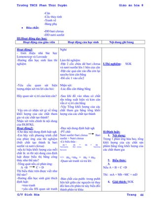 Trường THCS Phan Thúc Duyện Giáo án hóa 8
G/V Đình Hòa Trang 44
-Cân
-Cốc thủy tinh
-Tranh vẽ
-Bảng phụ
 Hóa chất:
-DD bari clorua
-DD natri sunfat
III.Hoạt động dạy học:
Hoạt động của giáo viên Hoạt động của học sinh Nội dung ghi bảng
Hoạt động1:
- Giới thiệu nhà bác học
Lomonoxop và Lavoade
-Hƣớng dẫn học sinh làm thí
nghiệm
-Yêu cầu quan sát hiện
tƣợng,nhận xét trả lời câu hỏi:
Hãy quan sát vị trí của kim cân?
Vậy em có nhận xét gì về tổng
khối lƣợng của các chất tham
gia và các chất tạo thành?
Nhận xét trên chính là nội dung
của ĐLBTKL
Hoạt động2:
-Cho đọc nội dung định luật sgk
-Em hãy viết phƣơng trình chữ
của phản ứng của thí nghiệm
(biết chất tạo thành là bari
sunfat và natri clorua)
-nếu kí hiệu khối lƣợng của mỗi
chất là: m thì nội dung của định
luật đƣợc biểu thị bằng công
thức nhƣ thế nào?
-Tổng quát nếu có phản ứng:
A +B C + D
Thì biểu thức trên đƣợc viết nhƣ
thế nào?
-Hƣớng dẫn học sinh giải thích
định luật:
+treo tranh
+yêu cầu HS quan sát tranh
Nghe
Làm thí nghiệm:
-Đặt 2 cốc chứa dd bari clorua
và natri sunfat lên 1 bên của cân
-Đặt các quả cân vào đĩa còn lại
saocho kim cân bằng
-Đổ cốc 1 vào cốc2
Nhận xét:
-Lúc đầu cân thăng bằng
-Sau khi đổ vào nhau có chất
rắn trắng xuất hiện và kim cân
vẫn ở vị trí cân bằng
-Vậy Tổng khối lƣợng của các
chất tham gia bằng tổng khối
lƣợng của các chất tạo thành
-Đọc nội dung định luật sgk
-PT chữ:
Natri sunfat+bari clorua Bari
sunfat + Natri clorua
-Có biểu thức :
m + m = m + m
Natrrisunfat Bari clorua Natriclrua
Barisunfa
=> mA +mB = mC + mD
-Quan sát tranh và trả lời:
-Bản chất của puhh: trong puhh
liên kết giữa các nguyên tử thay
đổi làm chi phân tử này biến đổi
thành phân tử khác
I.Thí nghiệm: SGK
II:Định luật:
1. Nội dung:
Trong 1 phản ứng hóa hoc, tổng
khối lƣợng của các chất sản
phẩm bằng tổng khối lƣợng của
các chất tham gia
2. Biểu thức:
3.
Nếu A + B + C +D
Thì: mA + Mb =MC + mD
4. Giải thích: SGK
 