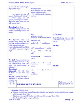 Trường THCS Phan Thúc Duyện Giáo án hóa 8
G/V Đình Hòa Trang 45
và cho biết bản chất của phản
ứng hóa học là gì?
+số nguyên tử của mỗi
nguyên tố có thay đổi không?
+khối lƣợng của mỗi
nguyên tử có thay đổi khônh?
Vậy tổng khối lƣợng của các
chất nhƣ thế nào?
Hoạt động3: Áp dụng
Tính khối lƣợng của một chất
khi biết khối lƣợng của các chất
còn lại
Bài tập1:Đốt cháy 6.2g
photpho trong không khí thu
đƣợc 14.2g điphotphopentaoxit
a.Viết phƣơng trình chữ?
b.Viết biểu thức định luậtBTKL
c.Tính khối lƣợng khí oxi phản
ứng?
Bài tập2: Nung canxicacbonat
thu đƣợc 56g canxioxit và 44g
khí cacbonic.Hãy tính khối
lƣợng của canxicacbonat đã
phản ứng?
Hoạt động4:
Củng cố: nêu nội dung
ĐLBTKL và giải thích định
luật?
Dặn dò: Làm các bài tập 1,2,3
sgk.Chuẩn bị bài mới : phƣơng
trình hóa học
-Không thay đổi
-Khối lƣowng của mỗi nhuyên
tử cũng không thay đổi
+Vậy khối lƣợng các chất đƣợc
bảo toàn
Bài1:
-phƣơng trình chữ:
Photpho+oxi điphotpho pe taoxit
-theo định luật:
m + m = m
Photpho oxi điphotphopentaoxit
=>m = m - m
oxi điphotphopentaoxit photpho
m
oxi= 14.2 - 6.2 = 8(g)
Bài2:
canxicacbonat canxioxit+khí
cacbonic
=> m = m + m
Canxicacbonat canxioxit
cacbonic
m = 56 + 44 =
100(g)
canxicacbonat
II.Ứng dụng:
Tính khối lƣợng của một chất
khi biết khối lƣợng của các chất
còn lại
Bài tập1:
Bài tập2:
Tuần:11
Tiết : 22 PHƢƠNG TRÌNH HÓA HỌC
Ngày soạn: 11/11/06
Ngày giảng:16/11/06
I.Mục tiêu: Giúp học sinh:
 Phƣơng trình hóa học dùng để biểu diễn phản ứng hóa học gòm có công thức hóa học của các
chất tham gia và sản phẩm
 Lập đƣợc phƣơng trình hóa học khio biết các chất tham gia và sản phẩm
 Rèn luyện kĩ năng lập công thức hóa học
 