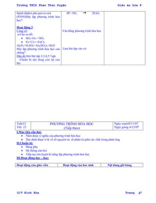 Trường THCS Phan Thúc Duyện Giáo án hóa 8
G/V Đình Hòa Trang 47
thành điphot pho pen ta oxit
(P2O5)Hãy lập phƣơng trình hóa
học?
Hoạt động 3:
Củng cố:
a-Cho sơ đồ:
 SO2+O2=>SO2
 Fe+Cl2=>FeCl3
Al2O3+H2SO4=Al2(SO4)3+H2O
Hãy lập phƣơng trình hóa học của
chúng?
Dặn dò:làm bài tập 2,3,4,5.7sgk
Chuẩn bị nội dung còn lại của
bài
4P+ 5O2 2P2O5
Cân bằng phƣơng trình hóa học
Làm bài tập vào vở
Tuần12
Tiết 23
PHƢƠNG TRÌNH HÓA HỌC
(Tiếp theo)
Ngày soạn28/11/07
Ngày giảng 4/12/07
I.Mục tiêu cần đạt:
 Nắm đƣợc ý nghĩa của phƣơng trình hóa học
 Xác định đƣợc tỉ lệ về số nguyên tử, số phân tử giữa các chất trong phản ứng
II.Chuẩn bị:
 Bảng phụ
 Hệ thống câu hỏi
 Tiếp tục rèn luyện kĩ năng lập phƣơng trình hóa học
III.Hoạt động dạy – học:
Hoạt động của giáo viên Hoạt động của hoc sinh Nội dung ghi bảng
 