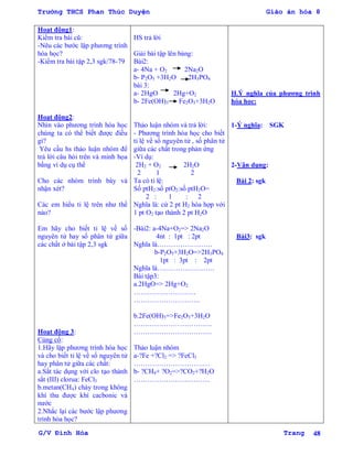 Trường THCS Phan Thúc Duyện Giáo án hóa 8
G/V Đình Hòa Trang 48
Hoạt động1:
Kiểm tra bài cũ:
-Nêu các bƣớc lập phƣơng trình
hóa học?
-Kiểm tra bài tập 2,3 sgk/78-79
Hoạt động2:
Nhìn vào phƣơng trình hóa học
chúng ta có thể biết đƣợc điều
gì?
Yêu cầu hs thảo luận nhóm để
trả lời câu hỏi trên và minh họa
bằng ví dụ cụ thể
Cho các nhóm trình bày và
nhận xét?
Các em hiểu tỉ lệ trên nhƣ thế
nào?
Em hãy cho biết tỉ lệ về số
nguyên tử hay số phân tử giữa
các chất ở bài tập 2,3 sgk
Hoạt động 3:
Củng cố:
1.Hãy lập phƣơng trình hóa học
và cho biết tỉ lệ về số nguyên tử
hay phân tử giữa các chất:
a.Sắt tác dụng với clo tạo thành
sắt (III) clorua: FeCl3
b.metan(CH4) cháy trong không
khí thu đƣợc khí cacbonic và
nƣớc
2.Nhắc lại các bƣớc lập phƣơng
trình hóa học?
HS trả lời
Giải bài tập lên bảng:
Bài2:
a- 4Na + O2 2Na2O
b- P2O5 +3H2O 2H3PO4
bài 3:
a- 2HgO 2Hg+O2
b- 2Fe(OH)3 Fe2O3+3H2O
Thảo luận nhóm và trả lời:
- Phƣơng trình hóa học cho biết
tỉ lệ về số nguyên tử , số phân tử
giữa các chất trong phản ứng
-Ví dụ:
2H2 + O2 2H2O
2 1 2
Ta có tỉ lệ:
Số ptH2:số ptO2:số ptH2O=
2 : 1 : 2
Nghĩa là: cứ 2 pt H2 hóa hợp với
1 pt O2 tạo thành 2 pt H2O
-Bài2: a-4Na+O2=> 2Na2O
4nt : 1pt : 2pt
Nghĩa là……………………
b-P2O5+3H2O=>2H3PO4
1pt : 3pt : 2pt
Nghĩa là…………………….
Bài tập3:
a.2HgO=> 2Hg+O2
………………………
………………………..
b.2Fe(OH)3=>Fe2O3+3H2O
…………………………….
…………………………….
Thảo luận nhóm
a-?Fe +?Cl2 => ?FeCl3
……………………………
b- ?CH4+ ?O2=>?CO2+?H2O
……………………………
II.Ý nghĩa của phƣơng trình
hóa học:
1-Ý nghĩa: SGK
2-Vận dụng:
Bài 2: sgk
Bài3: sgk
 
