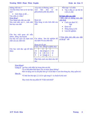 Trường THCS Phan Thúc Duyện Giáo án hóa 8
G/V Đình Hòa Trang 5
những chất nào ?
Cái bàn đƣợc làm ra từ vật liệu
nào?
 Giới thiệu sô đồ.....
Vậy chất có ở đâu?
Hoạt động3
Treo bảng tính chất của chất
Nêu tính chất vật lí , tính chất
hóa học của chất
Cho học sinh quan sát mẫu
nhôm , đồng, lƣu huỳnh
Em hãy tìm cách xác định tính
chất của các chất trên
Cho học sinh đọc sgk để hiểu
thêm
-Cây mía có:Đƣờng, nƣớc...
-Cái bàn làm ra từ:
gỗ(xenlulo),chất dẻo,nhôm
Quan sát.
Nhìn bảng và nêu tính chất của
chất
Các nhóm làm thí nghiệm để
xác định TCcủa chất trên
Quan sát rồi ghi
Chất Thể Màu Tan Dẫn điện
Al rắn trắg o/t Có
Cu nt đỏ nt nt
S nt vàng nt o
Phát biểu cách xác định nhƣ thế
nào
Hỗn hợp 1 số chất)
 Vậy ở đâu có vật thể thì
ở đó có chất
II.Tính chất của chất:
1-Mỗi chất có những tính chất
nhất định
 Cách xác định TC:
Sgk
 Quan sát
 Dùng dụng cụ đo
 Làm thí nghiệm
2-Việc hiểu tính chất của chất
có lợi gì? sgk
Hoạt động4:
Củng cố -gọi học sinh nhắc lại trọng tâm của bài
-Ta có thể phân biệt đƣợc cồn và nƣớc đƣợc không?
-Khi sử dụng axit ta cần phải làm gì? (Cẩn thận vì axit làm bỏng da, cháy quần áo)
Dặn dò :
Về nhà làm bài tập1,2,3,4,5,6 sgk trang11 và chuẩn bị bài mới
Đọc trƣớc bài này phần III "Chất tinh khiết"
 