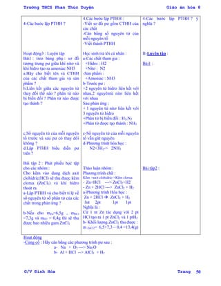 Trường THCS Phan Thúc Duyện Giáo án hóa 8
G/V Đình Hòa Trang 50
4-Các bƣớc lập PTHH ?
Hoạt động3 : Luyện tập
Bài1 : treo bảng phụ : sơ đồ
tƣợng trƣng pƣ giữa khí nitơ và
khi hidro tạo ra amoniac NH3
a.Hãy cho biết tên và CTHH
của các chất tham gia và sản
phẩm ?
b.Liên kết giữa các nguyên tử
thay đổi thế nào ? phân tử nào
bị biến đổi ? Phân tử nào đƣợc
tạo thành ?
c.Số nguyên tử của mỗi nguyên
tố trƣớc và sau pƣ có thay đổi
không ?
d.Lập PTHH biểu diễn pƣ
trên ?
Bài tập 2 : Phát phiếu học tập
cho các nhóm :
Cho kẽm vào dung dịch axit
clohidric(HCl) sẽ thu đƣợc kẽm
clorua (ZnCl2) và khí hidro
thoát ra
a-Lập PTHH và cho biết tỉ lệ về
số nguyên tử số phân tử của các
chất trong phản ứng ?
b-Nếu cho mZn=6,5g , mHCl
=7,3g và mH2 = 0,4g thì sẽ thu
đƣợc bao nhiêu gam ZnCl2
4.Các bƣớc lập PTHH :
-Viết sơ đồ pƣ gồm CTHH của
các chất
-Cân bằng số nguyên tử của
mỗi nguyên tố
-Viết thành PTHH
Học sinh trả lời cá nhân :
a-Các chất tham gia :
+Hidro : H2
+Nitơ : N2
-Sản phẩm :
+Amoniac : NH3
b-Trƣớc pƣ :
+2 nguyên tử hidro liên kết với
nhau,2 nguyêntử nitơ liên kết
với nhau
Sau phản ứng :
+ 1 nguyên tử nitơ liên kết với
3 nguyên tử hidro
+Phân tử bị biến đổi : H2,N2
+Phân tử đƣợc tạo thành : NH3
c-Số nguyên tử của mỗi nguyên
tố vẫn giữ nguyên
d-Phƣơng trình hóa học :
N2+3H2-> 2NH3
Thảo luận nhóm :
Phƣơng trình chữ :
Kẽm +axit clohidric->Kẽm clorua
- Zn+HCl ---> ZnCl2+H2
- Zn + 2HCl ---> ZnCl2 + H2
a-Phƣơng trình Hóa học :
Zn + 2HCl  ZnCl2 + H2
1nt 2pt 1pt 1pt
Nghĩa là :
Cứ 1 nt Zn tác dụng với 2 pt
HCl tạo ra 1 pt ZnCl2 và 1 ptH2
b- Khối lƣợng ZnCl2 thu đƣợc :
m ZnCl2= 6,5+7,3 – 0,4 =13,4(g)
4-Các bƣớc lập PTHH ? ý
nghĩa ?
II-Luyện tập :
Bài1 :
Bài tập2 :
Hoạt động
-Củng cố : Hãy cân bằng các phƣơng trình pƣ sau :
a- Na + O2 ---> Na2O
b- Al + HCl --> AlCl3 + H2
 