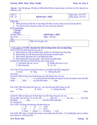 Trường THCS Phan Thúc Duyện Giáo án hóa 8
G/V Đình Hòa Trang 51
-Dặn dò: Làm bài tập sgk .Ôn tập các khiến thức đã học trong chƣơng và làm lại các bàiv tập giờ sau
kiểm tra 1 tiết
Tuần 13
Tiết 25 KIỂM TRA 1 TIẾT
Ngày soạn: 28/11/07
Ngày giảng: 10/11/07
I.Mục tiêu:
 Đánh giá kết quả tiếp thu và vận dụng kiến thức của học sinh qua các nội dung đã học
 Yêu cầu làm bài trung thực chính xác, học sinh tự lực làm bài.
II.Các hoạt động:
1-Ổn định:
2-Phát đề:
Trƣờng THCS................... KIỂM TRA 1 TIẾT
Họ và tên .......................... Môn : Hóa học
Lớp ...................................
Điểm: Nhận xét của giáo viên:
A.Trắc nghiệm:(4đ) Hãy khoanh tròn chữ cái đúng trƣớc câu em chọn đúng
Câu1 (0.5đ): Sau phản ứng hóa học xảy ra :
A. Khối lƣợng các chất sản phẩm tăng và khối các chất tham gia cũng tăng
B. Khối lƣợng các chất tham gia tăng, khối lƣợng sản phẩm giảm
C. Khối lƣợng chất tham gia và sản phẩm đều giảm
D. Khối lƣợng chất tham gia giảm , khối lƣợng sản phẩm tăng
Câu2(0.5đ): Điều kiện cần thiết để than cháy trong oxi là:
A. Than phải tiếp xúc với oxi B. Nghiền nhỏ than và oxi
C. Đốt nóng than D, cả A,C
Câu 3(1đ): Nung nóng kim loại kẽm trong oxi ,sau phản ứng khối lƣợng kẽm :
A. Giảm B. Tăng C . Không thay đổi
Giải thích: ……………………………………………………………………………………………….
Câu4(1đ): Điền từ hoặc cụm từ thích hợp vào chỗ trống trong câu sau:
Trong ………………………. có sự thay đổi liên kết giữa các nguyên tử làm cho phân tử này biến đổi
thành …………khác, ………này biến đổi thành ……… khác
Câu 3(1đ): Đốt cháy thanh sắt trong oxi , sau một thời gian khối lƣợng của sắt :
A. Tăng B. Giảm C. Không thay đổi
Giải thích:
………………………………………………………………………………………………..
Câu4(1đ): Điền từ hoặc cụm từ thích hợp vào chỗ trống trong các câu sau:
Trong phản ứng hóa học có sự thay đổi ………… giữa các ………….. làm cho …………này biến
đổi thành………….. khác, ……………… biến đổi thành chất khác
B. Tự luận(7đ)
Câu 1(2đ): Cân bằng các phƣơng tình phản ứng sau:
1 - Al + O2 ---> Al2O3
2 -Na + S ----> Na2S
3- Fe2O3 + H2SO4 ----> Fe2(SO4)3 + H2O
Câu 2(5đ): Đốt cháy 3,1g phốt pho trong oxi sau phản ứng thu đƣợc 12,7g điphotpho pen ta oxit(tạo
bởi P hóa trị V vàO hóa trị II)
 