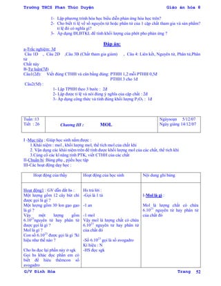 Trường THCS Phan Thúc Duyện Giáo án hóa 8
G/V Đình Hòa Trang 52
1- Lập phƣơng trình hóa học biểu diễn phản ứng hóa học trên?
2- Cho biết tỉ lệ về số nguyên tử hoặc phân tử của 1 cặp chất tham gia và sản phẩm?
tỉ lệ đó có nghĩa gì?
3- Áp dụng ĐLBTKL để tính khối lƣợng của phôt pho phản ứng ?
Đáp án:
a-Trắc nghiệm: 3đ
Câu 1D , Câu 2D ,Câu 3B (Chất tham gia giảm) , Câu 4: Liên kết, Nguyên tử, Phân tử,Phân
tử
Chất này
B-Tự luận(7đ)
Câu1(2đ): Viết đúng CTHH và cân bằng đúng: PTHH 1,2 mỗi PTHH 0,5đ
PTHH 3 cho 1đ
Câu2(5đ) :
1- Lập TPHH theo 3 bƣớc : 2đ
2- Lập đƣợc tỉ lệ và nói đúng ý nghĩa của cặp chất : 2đ
3- Áp dụng công thức và tính đúng khối lƣợng P2O5 : 1đ
Tuần :13
Tiết : 26 Chƣơng III : MOL
Ngàysoạn 5/12/07
Ngày giảng 14/12/07
I -Mục tiêu : Giúp học sinh nắm đƣợc :
1.Khái niệm : mol , khối lƣợng mol, thể tích mol của chất khí
2. Vận dụng các khái niệm trên để tính đƣợc khối lƣợng mol của các chất, thể tích khí
3.Củng cố các kĩ năng tính PTK, viết CTHH của các chất
II-Chuẩn bị :Bảng phụ , pjiếu học tập
III-Các hoạt động dạy học :
Hoạt động của thầy Hoạt động của học sinh Nội dung ghi bảng
Hoạt động1 : GV dẫn dắt hs :
Một lƣợng gồm 12 cây bút chì
đƣợc gọi là gì ?
Một lƣợng gồm 30 lon gạo gạo
là gì ?
Vậy một lƣợng gồm
6.1023
nguyên tử hay phân tử
đƣợc gọi là gì ?
Mol là gì ?
Con số 6.1023
đƣợc gọi là gì ?kí
hiệu nhƣ thế nào ?
Cho hs đọc lại phần này ở sgk
Gọi hs khác đọc phần em có
biết để hiẻu thêmcon số
avogadro
Hs trả lời :
-Gọi là 1 tá
-1 an
-1 mol
Vậy mol là lƣợng chất có chứa
6.1023
nguyên tử hay phân tử
của chất đó
-Số 6.1023
gọi là số avogadro
Kí hiệu : N
-HS đọc sgk
I-Mol là gì :
Mol là lƣợng chất có chứa
6.1023
nguyên tử hay phân tử
của chất đó
 