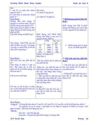 Trường THCS Phan Thúc Duyện Giáo án hóa 8
G/V Đình Hòa Trang 53
Hỏi :
1 mol Fe có chứa bao nhiêu
nguyên tử Fe ?
0.1 mol SO2 có chứa bao nhiêu
phân tử ?
Hoạt động2 :
Hƣớng dẫn một lƣợng N
nguyên tử cacbon nặng 12g gọi
là khối lƣợng mol nguyên tử C
Một lƣợng gồm N phân tử SO2
nặng 64g gọi là khối lƣợng mol
phân tử SO2
Vậy khối lƣợng mol(M) là gì ?
Treo bảng : Tính PTK của các
chất rồi điền vào cột 3 của bảng
Em hãy so sánh PTK và M của
mỗi chất trong bảng ?
Hoạt động3 :
Thể tích mol của chất khí là
gì ?
Treo bảng có hình 3.1 sgk và
hỏi : hãy quan sát và đƣa ra
nhận xét gì ?(về khối lƣợng, về
thể tích mol ?)
Cho hs rút ra kết luận
GV nêu và cho hs đọc và chép
vào vở kết luận thể tích mol của
các chất khí ở ĐKTC
HS trả lòi :
-Có chứa N nguyên tử
-Có chứa 0.1 N phân tử
Khối lƣợng mol (M)là khối
lƣợng tính bằng g của của N
nguyên tử hay phân tử
PTK KL mol
(M)
H2
N2
H2O
SO3
2đvc
28đvc
18đvc
80đvc
2g
28g
18g
80g
Giống : có cùng trị số
Khác đơn vị
-Thể tích chiếm bởi N phân tử
của chất khí đó
-Nhận xét : các chất khí trên có
khối lƣợng khác nhau nhƣng có
thể tích mol bằng nhau trong
cùng điều kiện
-> Một mol bất kì chất khí nào
ở cùng điều kiện nhiệt độ và áp
suất nhƣ nhau đều chiếm những
thể tích bằng nhau
HS đọc :
Ở đktc(00
C,1at) thể tích của 1
mol bất kì chất khí nào cũng
bằng 22,4l
II-Khối lƣợng mol( kí hiệu M)
là gì :
Khối lƣợng mol (M) là khối
lƣợng tính bằng g của của N hạt
vi mô ( nguyên tử hay phân tử)
 Khối lƣợng mol có cùng
trị số với NTK hayPTK
III-Thể tích mol của chất khí
là gì ?
+ Thể tích mol của chất khí là
thể tích chiếm bởi N phân tử
của chất khí đó
+ Ở đktc(00
C,1at) thể tích của 1
mol bất kì chất khí nào cũng
bằng 22,4l
Hoạt động4 :
-Củng cố : -Ở cùng đk nhƣ nhau 0.2 mol O2, 0,2 mol CO2, 0,2 mol H2 có thể tích bằng bao nhiêu ?
-Số nguyên tử oxi có trong 1 mol phân tử oxi bằng số nguyên tử Hidro có trong 1 mol
phân tử hidro . Kết luận trên đúng hay sai ?
-Dặn dò:
-Học bài – Làm bài tập sgk
-Soạn bài : Chuyển đổi giữa khối lƣợng và lƣợng chất
 