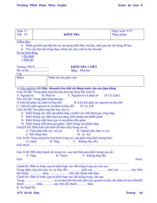 Trường THCS Phan Thúc Duyện Giáo án hóa 8
G/V Đình Hòa Trang 54
Tuần 13
Tiết 25 KIỂM TRA
Ngày soạn: 9/12
Ngày giảng:
I.Mục tiêu:
 Đánh giá kết quả tiếp thu và vận dụng kiến thức của học sinh qua các nội dung đã học
 Yêu cầu làm bài trung thực chính xác, học sinh tự lực làm bài
II.Các hoạt động:
1-Ổn định:
2-Phát đề:
Trƣờng THCS................... KIỂM TRA 1 TIẾT
Họ và tên .......................... Môn : Hóa học
Lớp ...................................
Điểm: Nhận xét của giáo viên:
A.Trắc nghiệm:(4đ) Hãy khoanh tròn chữ cái đúng trƣớc câu em chọn đúng
Câu1 (0.5đ): Trong phản ứng hóa học loại hạt đƣợc bảo toàn là:
A. Nguyên tử B. Phân tử C. Nguyên tử và phân tử D. Cả A,B,C
Câu 1(0.5đ): Trong phản ứng hóa học :
A.Liên kết giữa các phân tử thay đổi B. Liên kết giữa các nguyên tử thay đổi
C. Liên kết giữa nguyên tử và phân tử thay đổi D. Cả A,B
Câu2 (0.5đ): Sau phản ứng hóa học xảy ra :
E. Khối lƣợng các chất sản phẩm tăng và khối các chất tham gia cũng tăng
F. Khối lƣợng các chất tham gia tăng, khối lƣợng sản phẩm giảm
G. Khối lƣợng chất tham gia và sản phẩm đều giảm
H. Khối lƣợng chất tham gia giảm , khối lƣợng sản phẩm tăng
Câu2(0.5đ): Điều kiện cần thiết để than cháy trong oxi là:
A. Than phải tiếp xúc với oxi B. Nghiền nhỏ than và oxi
C. Đốt nóng than D, cả A,C
Câu 3(1đ): Nung nóng kim loại kẽm trong oxi ,sau phản ứng khối lƣợng kẽm :
A. Giảm B. Tăng C . Không thay đổi
Giải thích: ……………………………………………………………………………………………….
Câu 3(1đ): Đốt cháy thanh sắt trong oxi , sau một thời gian khối lƣợng của sắt :
A. Tăng B. Giảm C. Không thay đổi
Giải thích:
………………………………………………………………………………………………..
Câu4(1đ): Điền từ hoặc cụm từ thích hợp vào chỗ trống trong các câu sau:
Trong phản ứng hóa học có sự thay đổi ………… giữa các ………….. làm cho …………này biến
đổi thành………….. khác, ……………… biến đổi thành chất khác
Câu4(1đ): Điền từ hoặc cụm từ thích hợp vào chỗ trống trong câu sau:
Trong ………………………. có sự thay đổi liên kết giữa các nguyên tử làm cho phân tử này biến đổi
thành …………khác, ………này biến đổi thành ……… khác
B. Tự luận(7đ)
 