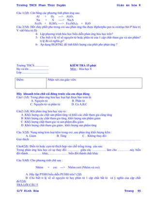 Trường THCS Phan Thúc Duyện Giáo án hóa 8
G/V Đình Hòa Trang 55
Câu 1(2đ): Cân bằng các phƣơng tình phản ứng sau:
Al + O2 ---> Al2O3
Na + S ----> Na2S
Fe2O3 + H2SO4 ----> Fe2(SO4)3 + H2O
Câu 2(5đ): Đốt cháy phốt pho trong oxi sau phản ứng thu đƣợc điphotpho pen ta oxit(tạo bởi P hóa trị
V vàO hóa trị II)
4- Lập phƣơng trình hóa học biểu diễn phản ứng hóa học trên?
5- Cho biết tỉ lệ về số nguyên tử hoặc phân tử của 1 cặp chất tham gia và sản phẩm?
tỉ lệ đó có nghĩa gì?
6- Áp dụng ĐLBTKL để tính khối lƣợng của phôt pho phản ứng ?
Trƣờng THCS................... KIỂM TRA 15 phút
Họ và tên .......................... Môn : Hóa học 8
Lớp ...................................
Điểm: Nhận xét của giáo viên:
Hãy khoanh tròn chữ cái đứng trƣớc câu em chọn đúng
Câu1 (1đ): Trong phản ứng hóa học loại hạt đƣợc bảo toàn là:
A. Nguyên tử B. Phân tử
C. Nguyên tử và phân tử D. Cả A,B,C
Câu2 (1đ): Khi phản ứng hóa học xảy ra :
A .Khối lƣợng các chất sản phẩm tăng và khối các chất tham gia cũng tăng
B .Khối lƣợng các chất tham gia tăng, khối lƣợng sản phẩm giảm
C .Khối lƣợng chất tham gia và sản phẩm đều giảm
D .Khối lƣợng chất tham gia giảm , khối lƣợng sản phẩm tăng
Câu 3(2đ): Nung nóng kim loại kẽm trong oxi ,sau phản ứng khối lƣợng kẽm :
A. Giảm B. Tăng C . Không thay đổi
Giải thích: ……………………………………………………………………………………………….
Câu4(2đ): Điền từ hoặc cụm từ thích hợp vào chỗ trống trong câu sau:
Trong phản ứng hóa học có sự thay đổi ………… giữa các ………….. làm cho …………này biến
đổi thành………….. khác, ……………… biến đổi thành chất khác
Câu 5(4đ): Cho phƣơng tình chữ sau :
Nhôm + oxi ---> Nhôm oxit (Nhôm và oxi)
A .Hãy lập PTHH biểu diễn PƢHH trên? (2đ)
B .Cho biết tỉ lệ về số nguyên tử hay phân tử 1 cặp chất bất kì và ý nghĩa của cặp chất
đó?(2đ)
TRẢ LỜI CÂU 5
 