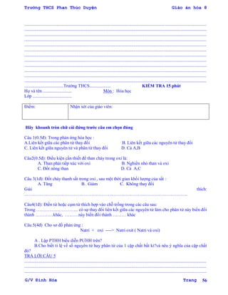 Trường THCS Phan Thúc Duyện Giáo án hóa 8
G/V Đình Hòa Trang 56
...................................................................................................................................................................
...................................................................................................................................................................
...................................................................................................................................................................
...................................................................................................................................................................
...................................................................................................................................................................
...................................................................................................................................................................
...................................................................................................................................................................
...................................................................................................................................................................
...................................................................................................................................................................
...................................................................................................................................................................
...................................................................................................................................................................
...................................................................................................................................................................
...................................Trƣờng THCS................... KIỂM TRA 15 phút
Họ và tên .......................... Môn : Hóa học
Lớp ...................................
Điểm: Nhận xét của giáo viên:
Hãy khoanh tròn chữ cái đứng trƣớc câu em chọn đúng
Câu 1(0.5đ): Trong phản ứng hóa học :
A.Liên kết giữa các phân tử thay đổi B. Liên kết giữa các nguyên tử thay đổi
C. Liên kết giữa nguyên tử và phân tử thay đổi D. Cả A,B
Câu2(0.5đ): Điều kiện cần thiết để than cháy trong oxi là:
A. Than phải tiếp xúc với oxi B. Nghiền nhỏ than và oxi
C. Đốt nóng than D. Cả A,C
Câu 3(1đ): Đốt cháy thanh sắt trong oxi , sau một thời gian khối lƣợng của sắt :
A. Tăng B. Giảm C. Không thay đổi
Giải thích:
………………………………………………………………………………………………..
Câu4(1đ): Điền từ hoặc cụm từ thích hợp vào chỗ trống trong các câu sau:
Trong ………………………. có sự thay đổi liên kết giữa các nguyên tử làm cho phân tử này biến đổi
thành …………khác, ………này biến đổi thành ……… khác
Câu 5(4đ) Cho sơ đồ phản ứng :
Natri + oxi ----> Natri oxit ( Natri và oxi)
A . Lập PTHH biểu diễn PƢHH trên?
B.Cho biết tỉ lệ về số nguyên tử hay phân tử của 1 cặp chất bất kì?và nêu ý nghĩa của cặp chất
đó?
TRẢ LỜI CÂU 5
...................................................................................................................................................................
...................................................................................................................................................................
...................................................................................................................................................................
 