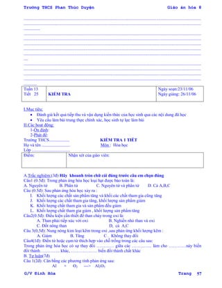 Trường THCS Phan Thúc Duyện Giáo án hóa 8
G/V Đình Hòa Trang 57
...................................................................................................................................................................
...................................................................................................................................................................
...............
...................................................................................................................................................................
...................................................................................................................................................................
...................................................................................................................................................................
...................................................................................................................................................................
...................................................................................................................................................................
....
...................................................................................................................................................................
...................................................................................................................................................................
...................................................................................................................................................................
...................................................................................................................................................................
............
Tuần 13
Tiết 25 KIỂM TRA
Ngày soạn:23/11/06
Ngày giảng: 26/11/06
I.Mục tiêu:
 Đánh giá kết quả tiếp thu và vận dụng kiến thức của học sinh qua các nội dung đã học
 Yêu cầu làm bài trung thực chính xác, học sinh tự lực làm bài
II.Các hoạt động:
1-Ổn định:
2-Phát đề:
Trƣờng THCS................... KIỂM TRA 1 TIẾT
Họ và tên .......................... Môn : Hóa học
Lớp ...................................
Điểm: Nhận xét của giáo viên:
A.Trắc nghiệm:(3đ) Hãy khoanh tròn chữ cái đúng trƣớc câu em chọn đúng
Câu1 (0.5đ): Trong phản ứng hóa học loại hạt đƣợc bảo toàn là:
A. Nguyên tử B. Phân tử C. Nguyên tử và phân tử D. Cả A,B,C
Câu (0.5đ): Sau phản ứng hóa học xảy ra :
I. Khối lƣợng các chất sản phẩm tăng và khối các chất tham gia cũng tăng
J. Khối lƣợng các chất tham gia tăng, khối lƣợng sản phẩm giảm
K. Khối lƣợng chất tham gia và sản phẩm đều giảm
L. Khối lƣợng chất tham gia giảm , khối lƣợng sản phẩm tăng
Câu2(0.5đ): Điều kiện cần thiết để than cháy trong oxi là:
A. Than phải tiếp xúc với oxi B. Nghiền nhỏ than và oxi
C. Đốt nóng than D, cả A,C
Câu 3(0,5đ): Nung nóng kim loại kẽm trong oxi ,sau phản ứng khối lƣợng kẽm :
A. Giảm B. Tăng C . Không thay đổi
Câu4(1đ): Điền từ hoặc cụm từ thích hợp vào chỗ trống trong các câu sau:
Trong phản ứng hóa học có sự thay đổi ………… giữa các ………….. làm cho …………này biến
đổi thành………….. khác, ……………… biến đổi thành chất khác
B. Tự luận(7đ)
Câu 1(2đ): Cân bằng các phƣơng tình phản ứng sau:
Al + O2 ---> Al2O3
 