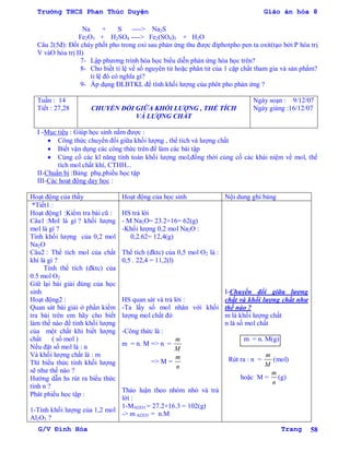 Trường THCS Phan Thúc Duyện Giáo án hóa 8
G/V Đình Hòa Trang 58
Na + S ----> Na2S
Fe2O3 + H2SO4 ----> Fe2(SO4)3 + H2O
Câu 2(5đ): Đốt cháy phốt pho trong oxi sau phản ứng thu đƣợc điphotpho pen ta oxit(tạo bởi P hóa trị
V vàO hóa trị II)
7- Lập phƣơng trình hóa học biểu diễn phản ứng hóa học trên?
8- Cho biết tỉ lệ về số nguyên tử hoặc phân tử của 1 cặp chất tham gia và sản phẩm?
tỉ lệ đó có nghĩa gì?
9- Áp dụng ĐLBTKL để tính khối lƣợng của phôt pho phản ứng ?
Tuần : 14
Tiết : 27,28 CHUYỂN ĐỔI GIỮA KHỐI LƢỢNG , THỂ TÍCH
VÀ LƢỢNG CHẤT
Ngày soạn : 9/12/07
Ngày giảng :16/12/07
I -Mục tiêu : Giúp học sinh nắm đƣợc :
 Công thức chuyển đổi giữa khối lƣợng , thể tích và lƣợng chất
 Biết vận dụng các công thức trên để làm các bài tập
 Củng cố các kĩ năng tính toán khối lƣợng mol,đồng thời củng cố các khái niệm về mol, thể
tích mol chất khí, CTHH...
II-Chuẩn bị :Bảng phụ,phiếu học tập
III-Các hoạt động dạy học :
Hoạt động của thầy Hoạt động của học sinh Nội dung ghi bảng
*Tiết1 :
Hoạt động1 :Kiểm tra bài cũ :
Câu1 :Mol là gì ? khối lƣợng
mol là gì ?
Tính khối lƣợng của 0,2 mol
Na2O
Câu2 : Thể tích mol của chất
khí là gì ?
Tính thể tích (đktc) của
0.5 mol O2
Giữ lại bài giải đúng của học
sinh
Hoạt động2 :
Quan sát bài giải ở phần kiểm
tra bài trên em hãy cho biết
làm thế nào để tính khối lƣợng
của một chất khi biết lƣợng
chất ( số mol )
Nếu đặt số mol là : n
Và khối lƣợng chất là : m
Thì biểu thức tính khối lƣợng
sẽ nhƣ thế nào ?
Hƣớng dẫn hs rút ra biểu thức
tính n ?
Phát phiếu học tập :
1-Tính khối lƣợng của 1,2 mol
Al2O3 ?
HS trả lời
- M Na2O= 23.2+16= 62(g)
-Khối lƣợng 0,2 mol Na2O :
0,2.62= 12,4(g)
Thể tích (đktc) của 0,5 mol O2 là :
0,5 . 22,4 = 11,2(l)
HS quan sát và trả lời :
-Ta lấy số mol nhân với khối
lƣợng mol chất đó
-Công thức là :
m = n. M => n =
m
M
=> M =
m
n
Thảo luận theo nhóm nhỏ và trả
lời :
1-MAl2O3 = 27.2+16.3 = 102(g)
-> m Al2O3 = n.M
I-Chuyển đổi giữa lƣợng
chất và khối lƣợng chất nhƣ
thế nào ?
m là khối lƣợng chất
n là số mol chất
m = n. M(g)
Rút ra : n =
m
M
(mol)
hoặc M =
m
n
(g)
 