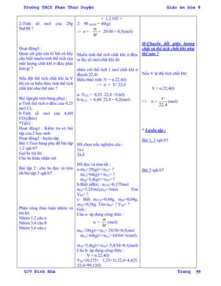 Trường THCS Phan Thúc Duyện Giáo án hóa 8
G/V Đình Hòa Trang 59
2-Tính số mol của 20g
NaOH ?
Hoạt động3 :
Quan sát giài câu kt bài cũ hãy
cho biết muốn tính thể tích của
một lƣợng chất khí ở đktc phải
làm gì ?
Nếu đặt thể tích chất khí là V
thì rút ra biểu thức tính thể tích
chất khí nhƣ thế nào ?
Bài tập(ghi trên bảng phụ) :
a-Tính thể tích ơ đktc của 0,25
mol Cl2
b-Tính số mol của 4,48l
CO2(đktc)
*Tiết2 :
Hoạt động1 : Kiểm tra vở bài
tập của 2 học sinh
Hoạt động2 : luyện tập
Bài 1:Treo bảng phụ đề bài tập
1,2 sgk/67
Gọi hs trả lời
Cho hs khác nhận xét
Bài tập 2 : cho hs đọc và tóm
tắt bài tập 3 sgk/67
Phân công thảo luận nhóm và
trả lời
Nhóm 1,2 câu a
Nhóm 3,4 câu b
Nhóm 5,6 câu c
= 1,2.102 =
2- M NaOH = 40(g)
-> n =
m
M
= 20/40 = 0,5(mol)
Muốn tính thể tích chất khí ở đktc
ta lấy số mol chất khí đó
nhân với thể tích 1 mol chất khí ở
đktclà 22,4l
Biểu thức tính :V = n.22,4(l)
- > n = V/ 22,4
a- VCl2 = 0,25. 22,4 =5,6(l)
b-nCO2 = 4,48/ 22,4 = 0,2(mol)
HS chọn trắc nghiệm câu :
1a,c
2a,d
HS đọc và tóm tắt :
a-mFe=28(g)=>nFe= ?
mCu=64(g)=>nCu= ?
mAl=5,4(g)=>nAl= ?
b-Biết ởđktc : nCO2=0,175mol
nH2=1,25mol,nN2=3mol. Tìm
Vhh= ?
c- Biết mCO2=0,44g, mH2=0,04g,
mN2=0,56g. Tìm nhh= ? Vhh= ?
Giải :
Câu a- áp dụng công thức :
n =
m
M
(mol)
mFe=28(g)=>nFe= 28/56=0,5(mol
mCu=64(g)=>nCu= 64/64=1(mol)
mAl=5,4(g)=>nAl= 5,4/54=0,1(mol)
Câu b- áp dụng công thức :
V = n.22,4(l)
Vhh=(0,175+ 1,25+3).22,4=4,425.
22,4=99,12(l)
II-Chuyển đổi giữa lƣợng
chất và thể tích chất khí nhƣ
thế nào ?
Nếu V là thể tích chất khí
V = n.22,4(l)
=> n =
22,4
V
(mol)
* Luyện tập :
Bài 1, 2 sgk/67
Bài 3 sgk/67
 