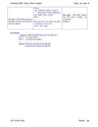 Trường THCS Phan Thúc Duyện Giáo án hóa 8
G/V Đình Hòa Trang 60
Bài tập4 : Tính khối lƣợng của
hh gồm 2,24 l H2 và 0,1mol N2
Cho làm nhanh
Câu c-
nhh= 0,44/44+ 0,04/2+ 0,56/28
=0,01+0,02+ 0,02= 0,05(mol)
Vhh= 0,05. 22,4= 1,12(l)
Bài 3 :
Mhh=mH2+mN2 =nH2.MH2+nN2.MN2
=2,24/22,4. 2+ 0,1. 28
=0,2 + 2,8 = 3(g)
Bài tập4 : Tính khối lƣợng
của hh gồm 2,24lH2 và
o,1mol N2
(ở đktc)
Hoạt động4
-Củng cố : Hãy tính khối lƣợng của các chất sau :
Câu 1 : 0,5 mol CuSO4
Câu 2 : 67,2l khí CO2 (đktc)
-Dặn dò: Học bài, làm hết các bài tập sgk
Chuẩn bị bài tỉ khối của chất khí
 