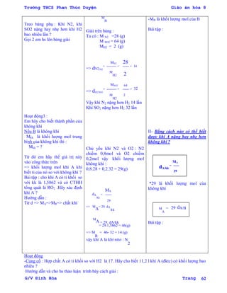 Trường THCS Phan Thúc Duyện Giáo án hóa 8
G/V Đình Hòa Trang 62
Treo bảng phụ : Khí N2, khí
SO2 nặng hay nhẹ hơn khí H2
bao nhiêu lần ?
Gọi 2 em hs lên bảng giải
Hoạt động3 :
Em hãy cho biết thành phần của
không khí
Nếu B là không khí
Mkk là khối lƣợng mol trung
bình của không khí thì :
Mkk = ?
Từ đó em hãy thế giá trị này
vào công thức trên
=> khối lƣợng mol khí A khi
biết tỉ của nó so với không khí ?
Bài tập : cho khí A có tỉ khối so
với kk là 1,5862 và có CTHH
tổng quát là RO2 .Hãy xác định
khí A ?
Hƣớng dẫn :
Từ d => MA=>MR=> chất khí
M
B
Giải trên bảng :
Ta có : M N2 =28 (g)
M SO2 = 64 (g)
MH2 = 2 (g)
MN2 28
=> dN2/H2
= --------- = ------ = 14
M
H2 2
MSO2 64
=> dH2/SO2
= --------- = ------ = 32
M
H2
2
Vậy khí N2 nặng hơn H2 14 lần
Khí SO2 nặng hơn H2 32 lần
Chủ yếu khí N2 và O2 : N2
chiếm 0,8mol và O2 chiếm
0,2mol vậy khối lƣợng mol
không khí :
0,8.28 + 0,2.32 = 29(g)
MA
dA
/kk
= ------
29
=> M
A
= 29. dA
/kk
M
A = 29. dA/kk
= 29.1,5862 = 46(g)
=> M
R
= 46- 32 = 14 (g)
vậy khí A là khí nitơ : N
2
-MB là khối lƣợng mol của B
Bài tập :
II- Bằng cách nào có thể biết
đƣợc khí A nặng hay nhẹ hơn
không khí ?
MA
dA/kk
= ------
29
*29 là khối lƣợng mol của
không khí
M
A
= 29 dA/B
Bài tập :
Hoạt động
-Củng cố : Hợp chất A có tỉ khối so với H2 là 17. Hãy cho biết 11,2 l khí A (đktc) có khối lƣợng bao
nhiêu ?
Hƣớng dẫn và cho hs thảo luận trình bày cách giải :
 