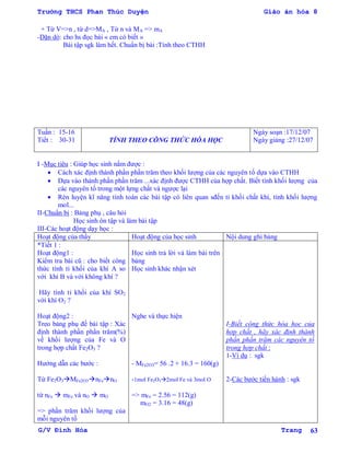 Trường THCS Phan Thúc Duyện Giáo án hóa 8
G/V Đình Hòa Trang 63
+ Từ V=>n , từ d=>MA , Từ n và MA => mA
-Dặn dò: cho hs đọc bài « em có biết »
Bài tập sgk làm hết. Chuẩn bị bài :Tính theo CTHH
Tuần : 15-16
Tiết : 30-31 TÍNH THEO CÔNG THỨC HÓA HỌC
Ngày soạn :17/12/07
Ngày giảng :27/12/07
I -Mục tiêu : Giúp học sinh nắm đƣợc :
 Cách xác định thành phần phần trăm theo khối lƣợng của các nguyên tố dựa vào CTHH
 Dựa vào thành phần phần trăm ...xác định đƣợc CTHH của hợp chất. Biết tính khối lƣợng của
các nguyên tố trong một lựng chất và ngƣợc lại
 Rèn luyện kĩ năng tính toán các bài tập có liên quan sđến tỉ khối chất khí, tính khối lƣợng
mol...
II-Chuẩn bị : Bảng phụ , câu hỏi
Học sinh ôn tập và làm bài tập
III-Các hoạt động dạy học :
Hoạt động của thầy Hoạt động của học sinh Nội dung ghi bảng
*Tiết 1 :
Hoạt động1 :
Kiểm tra bài cũ : cho biết công
thức tính tỉ khối của khí A so
với khí B và với không khí ?
Hãy tính tỉ khối của khí SO2
với khí O2 ?
Hoạt động2 :
Treo bảng phụ đề bài tập : Xác
định thành phần phần trăm(%)
về khối lƣợng của Fe và O
trong hợp chất Fe2O3 ?
Hƣớng dẫn các bƣớc :
Từ Fe2O3MFe2O3nFenO
từ nFe  mFe và nO  mO
=> phần trăm khối lƣợng của
mỗi nguyên tố
Học sinh trả lời và làm bài trên
bảng
Học sinh khác nhận xét
Nghe và thực hiện
- MFe2O3= 56 .2 + 16.3 = 160(g)
-1mol Fe2O32mol Fe và 3mol O
=> mFe = 2.56 = 112(g)
mO2 = 3.16 = 48(g)
I-Biết công thức hóa học của
hợp chất , hãy xác định thành
phần phần trăm các nguyên tố
trong hợp chất :
1-Ví dụ : sgk
2-Các bƣớc tiến hành : sgk
 