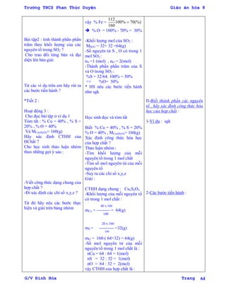 Trường THCS Phan Thúc Duyện Giáo án hóa 8
G/V Đình Hòa Trang 64
Bài tập2 : tính thành phần phần
trăm theo khối lƣợng của các
nguyên tố trong SO2 ?
Cho trao đổi từng bàn và đại
diện lên bản giải
Từ các ví dụ trên em hãy rút ra
các bƣớc tiến hành ?
*Tiết 2 :
Hoạt động 3 :
Cho đọc bài tập ở ví dụ 1
Tóm tắt : % Cu = 40% , % S =
20% , % O = 40%
Và MCuxSyOz= 160(g)
Hãy xác định CTHH của
HChất ?
Cho học sinh thảo luận nhóm
theo những gợi ý sau :
-Viết công thức dạng chung của
hợp chất ?
-Đi xác định các chỉ số x,y,z ?
Từ đó hãy nêu các bƣớc thực
hiện và giải trên bảng nhóm
vậy % Fe =
112
100% 70(%)
160

 % O = 100% - 70% = 30%
-Khối lƣợng mol của SO2 :
MSO2 = 32+ 32 =64(g)
-Số nguyên tử S , O có trong 1
mol SO2 :
nS =1 (mol) , nO = 2(mol)
-Thành phần phần trăm của S
và O trong SO2 :
%S = 32/64. 100% = 50%
=> %O= 50%
* HS nêu các bƣớc tiến hành
nhƣ sgk
Học sinh đọc và tóm tắt
Biết % Cu = 40% , % S = 20%
% O = 40% , MCuxSyOz= 160(g)
Xác định công thức hóa học
của hợp chất ?
Thảo luận nhóm :
-Tìm khối lƣợng của mỗi
nguyên tố trong 1 mol chất
-Tìm số mol nguyên tử của mỗi
nguyên tố
-Suy ra các chỉ số x,y,z
Giải :
CTHH dạng chung : CuxSyOz
-Khối lƣợng của mỗi nguyên tố
có trong 1 mol chất :
40 x 160
mCu = --------- = 64(g)
100
20 x 160
mS = ---------- =32(g)
100
mO = 160-( 64+32) = 64(g)
-Số mol nguyên tử của mỗi
nguyên tố trong 1 mol chất là :
nCu = 64 : 64 = 1(mol)
nS = 32 : 32 = 1(mol)
nO = 64 : 32 = 2(mol)
vậy CTHH của hợp chất là :
II-Biết thành phần các nguyên
tố , hãy xác định công thức hóa
học của hợp chất :
1-Ví dụ : sgk
2-Các bƣớc tiến hành :
 