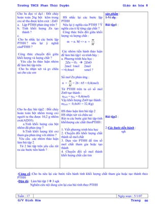 Trường THCS Phan Thúc Duyện Giáo án hóa 8
G/V Đình Hòa Trang 66
Cho hs đọc ví dụ1 : Đốt cháy
hoàn toàn 26g bột kẽm trong
oxi sẽ thu đƣợc kẽm oxit : ZnO
a. Lập PTHH phản ứng trên ?
b. Tính khối lƣợng Zn tạo
thành ?
c.
Cho hs nhắc lại các bƣớc lập
PTHH ? nêu lại ý nghiã
củaPTHH ?
Công thức chuyển đổi giữa
khối lƣợng và lƣợng chất ?
Yêu cầu hs thảo luận nhóm
để làm bài tập trên
Cho hs nhận xét và gv chữa
sai cho các em
Cho hs đọc bài tập2 : Đốt cháy
hoàn toàn bột nhôm trong oxi
ngƣời ta thu đƣợc 10,2 g nhôm
oxit(Al2O3).
a.Tính khối lƣợng của bột
nhôm đã phản ứng ?
b.Tính khối lƣợng khí oxi
tham gia phản ứng với nhôm ?
Yêu cầu các nhóm thảo luận
làm bài tập 2
Từ 2 bài tập trên yêu cầu rút
ra các bƣớc tiến hành ?
HS nhắc lại các bƣớc lập
PTHH
Nêu lại ý nghĩa của PTHH ? Ý
nghĩa của tỉ lệ từng cặp chất ?
Công thức biến đổi giữa khối
lƣợng và lƣợng chất :
m = n. M => n =
m
M
Các nhóm tiến hành thảo luận
để làm bài tập1 và trình bày :
a. Phƣơng trình hóa học :
2Zn + O2  2ZnO
2mol 1mol 2mol
=>0,4mol xmol ?
Số mol Zn phản ứng :
n =
m
M
= 26 : 65 = 0,4(mol)
Từ PTHH trên ta có số mol
ZnO tạo thành :
nZnO = nZn = 0,4(mol)
Vậy khối lƣợng ZnO tạo thành :
mZnO = 0,4x81 = 32,4(g)
HS thảo luận làm bài tập 2
HS nhận xét và chữa sai
Rút ra các bƣớc giải bài tập tính
khốilƣợng các chất theoPTHH :
1. Viết phƣơng trình hóa học
2. Chuyển đổi khối lƣợng chất
thành số mol chất
3. Dựa vào PTHH để tìm số
mol chất tham gia hoặc tạo
thành
4. Chuyển đổi số mol thành
khối lƣợng chất cần tìm
sản phẩm :
1-Ví dụ :
Bài tập1 :
Bài tập2 :
2-Các bƣớc tiến hành :
sgk
-Củng cố :Cho hs nêu lại các bƣớc tiến hành tính khối lƣợng chất tham gia hoặc tạo thành theo
PTHH
-Dặn dò: Làm bài tập 1 3 sgk
Nghiên cứu nội dung còn lại của bài tính theo PTHH
Tuần : 17 Ngày soạn : 5/1/07
 