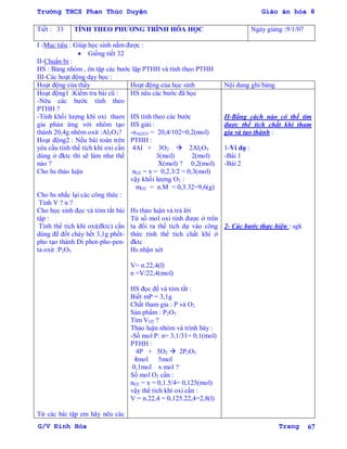 Trường THCS Phan Thúc Duyện Giáo án hóa 8
G/V Đình Hòa Trang 67
Tiết : 33 TÍNH THEO PHƢƠNG TRÌNH HÓA HỌC Ngày giảng :9/1/07
I -Mục tiêu : Giúp học sinh nắm đƣợc :
 Giống tiết 32
II-Chuẩn bị :
HS : Bảng nhóm , ôn tập các bƣớc lập PTHH và tính theo PTHH
III-Các hoạt động dạy học :
Hoạt động của thầy Hoạt động của học sinh Nội dung ghi bảng
Hoạt động1 :Kiểm tra bài cũ :
-Nêu các bƣớc tính theo
PTHH ?
-Tính khối lƣợng khí oxi tham
gia phản ứng với nhôm tạo
thành 20,4g nhôm oxit :Al2O3?
Hoạt động2 : Nếu bài toán trên
yêu cầu tính thể tích khí oxi cần
dùng ở đktc thì sẽ làm nhƣ thế
nào ?
Cho hs thảo luận
Cho hs nhắc lại các công thức :
Tính V ? n ?
Cho học sinh đọc và tóm tắt bài
tập :
Tính thể tích khí oxi(đktc) cần
dùng để đốt cháy hết 3,1g phốt-
pho tạo thành Đi phot-pho-pen-
ta oxit :P2O5
Từ các bài tập em hãy nêu các
HS nêu các bƣớc đã học
HS tính theo các bƣớc
HS giải :
-nAl2O3 = 20,4/102=0,2(mol)
PTHH :
4Al + 3O2  2Al2O3
3(mol) 2(mol)
X(mol) ? 0,2(mol)
nO2 = x = 0,2.3/2 = 0,3(mol)
vậy khối lƣợng O2 :
mO2 = n.M = 0,3.32=9,6(g)
Hs thảo luận và trả lời
Từ số mol oxi tính đƣợc ở trên
ta đổi ra thể tích dự vào công
thức tính thể tích chất khí ở
đktc
Hs nhận xét
V= n.22,4(l)
n =V/22,4(mol)
HS đọc đề và tóm tắt :
Biết mP = 3,1g
Chất tham gia : P và O2
Sản phẩm : P2O5
Tìm VO2 ?
Thảo luận nhóm và trình bày :
-Số mol P: n= 3,1/31= 0,1(mol)
PTHH :
4P + 5O2  2P2O5
4mol 5mol
0,1mol x mol ?
Số mol O2 cần :
nO2 = x = 0,1.5/4= 0,125(mol)
vậy thể tích khí oxi cần :
V = n.22,4 = 0,125.22,4=2,8(l)
II-Bằng cách nào có thể tìm
đƣợc thể tích chất khí tham
gia và tạo thành :
1-Ví dụ :
-Bài 1
-Bài 2
2- Các bƣớc thực hiện : sgk
 