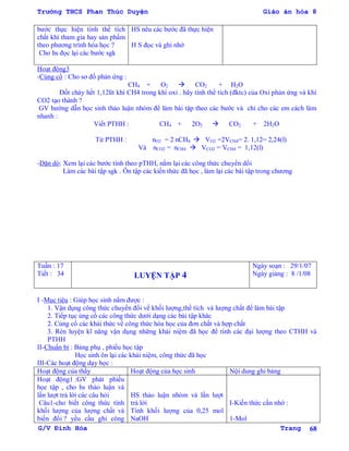 Trường THCS Phan Thúc Duyện Giáo án hóa 8
G/V Đình Hòa Trang 68
bƣớc thực hiện tính thể tích
chất khí tham gia hay sản phẩm
theo phƣơng trình hóa học ?
Cho hs đọc lại các bƣớc sgk
HS nêu các bƣớc đã thực hiện
H S đọc và ghi nhớ
Hoạt động3
-Củng cố : Cho sơ đồ phản ứng :
CH4 + O2  CO2 + H2O
Đốt cháy hết 1,12lít khí CH4 trong khí oxi . hãy tính thể tích (đktc) của Oxi phản ứng và khí
CO2 tạo thành ?
GV hƣớng dẫn học sinh thảo luận nhóm để làm bài tập theo các bƣớc và chỉ cho các em cách làm
nhanh :
Viết PTHH : CH4 + 2O2  CO2 + 2H2O
Từ PTHH : nO2 = 2 nCH4  VO2 =2VCH4= 2. 1,12= 2,24(l)
Và nCO2 = nCH4  VCO2 = VCH4 = 1,12(l)
-Dặn dò: Xem lại các bƣớc tính theo pTHH, nắm lại các công thức chuyển dổi
Làm các bài tập sgk . Ôn tập các kiến thức đã học , làm lại các bài tập trong chƣơng
Tuần : 17
Tiết : 34 LUYỆN TẬP 4
Ngày soạn : 29/1/07
Ngày giảng : 8 /1/08
I -Mục tiêu : Giúp học sinh nắm đƣợc :
1. Vận dụng công thức chuyển đổi về khối lƣợng,thể tích và lƣợng chất để làm bài tập
2. Tiếp tục ủng cố các công thức dƣới dạng các bài tập khác
2. Củng cố các khái thức về công thức hóa học của đơn chất và hợp chất
3. Rèn luyện kĩ năng vận dụng những khái niệm đã học để tính các đại lƣợng theo CTHH và
PTHH
II-Chuẩn bị : Bảng phụ , phiếu học tập
Học sinh ôn lại các khái niệm, công thức đã học
III-Các hoạt động dạy học :
Hoạt động của thầy Hoạt động của học sinh Nội dung ghi bảng
Hoạt động1 :GV phát phiếu
học tập , cho hs thảo luận và
lần lƣợt trả lời các câu hỏi
Câu1-cho biết công thức tính
khối lƣợng của lƣợng chất và
biến đổi ? yều cầu ghi công
HS thảo luận nhóm và lần lƣợt
trả lời
Tính khối lƣợng của 0,25 mol
NaOH
I-Kiến thức cần nhớ :
1-Mol
 
