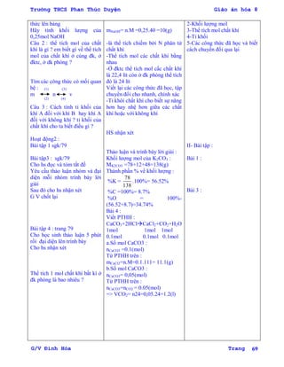 Trường THCS Phan Thúc Duyện Giáo án hóa 8
G/V Đình Hòa Trang 69
thức lên bảng
Hãy tính khối lƣợng của
0,25mol NaOH
Câu 2 : thể tích mol của chất
khí là gì ? em biết gì về thể tích
mol của chất khí ở cùng đk, ở
đktc, ở dk phòng ?
Tìm các công thức có mối quan
hệ : (1) (3)
m n v
(2) (4)
Câu 3 : Cách tính tỉ khối của
khí A đối với khí B hay khí A
đối với không khí ? tỉ khối của
chất khí cho ta biết điều gì ?
Hoạt động2 :
Bài tập 1 sgk/79
Bài tập3 : sgk/79
Cho hs đọc và tóm tắt đề
Yêu cầu thảo luận nhóm và đại
diện mỗi nhóm trình bày lời
giải
Sau đó cho hs nhận xét
G V chốt lại
Bài tập 4 : trang 79
Cho học sinh thảo luận 5 phút
rồi đại diện lên trình bày
Cho hs nhận xét
Thể tích 1 mol chất khí bất kì ở
đk phòng là bao nhiêu ?
mNaOH= n.M =0,25.40 =10(g)
-là thể tích chiếm bởi N phân tử
chất khí
-Thể tích mol các chất khí bằng
nhau
-Ở đktc thể tích mol cấc chất khí
là 22,4 lít còn ở đk phòng thể tích
đó là 24 lít
Viết lại các công thức đã học, tập
chuyển đổi cho nhanh, chính xác
-Tỉ khôí chất khí cho biết sự năng
hơn hay nhệ hơn giữa các chất
khí hoặc với không khí
HS nhận xét
Thảo luận và trình bày lời giải :
Khối lƣợng mol của K2CO3 :
MK2CO3 =78+12+48=138(g)
Thành phần % về khối lƣợng :
%K =
78
138
.100%= 56.52%
%C =100%= 8.7%
%O = 100%-
(56.52+8.7)=34.74%
Bài 4 :
Viết PTHH :
CaCO3+2HClCaCl2+CO2+H2O
1mol 1mol 1mol
0.1mol 0.1mol 0.1mol
a.Số mol CaCO3 :
nCaCO3 =0.1(mol)
Từ PTHH trên :
mCaCl2=n.M=0.1.111= 11.1(g)
b.Số mol CaCO3 :
nCaCO3= 0,05(mol)
Từ PTHH trên :
nCaCO3=nCO2 = 0.05(mol)
=> VCO2= n24=0,05.24=1.2(l)
2-Khối lƣợng mol
3-Thể tích mol chất khí
4-Tỉ khối
5-Các công thức đã học và biết
cách chuyển đổi qua lại
II- Bài tập :
Bài 1 :
Bài 3 :
 