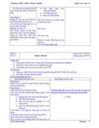 Trường THCS Phan Thúc Duyện Giáo án hóa 8
G/V Đình Hòa Trang 7
Em hãy rút ra nguyên tắc để
tách riêng một chất ra khỏi hỗn
hợp
Hoạt động 4
Củng cố : gọi học sinh nhắc lại
nội dung chính của bài học
-Cho 4 dí dụ về hỗn hợp và 2 ví
dụ về chất tinh khiết
Dặn dò: bài tập 7,8
Các nhóm chuẩn bị bài thực
hành theo mẫu: Tên thí nghiệm,
dụng cụ ,hóa chất, cách tiến
hành,hiện tƣợng quan sát đƣợc,
giải thích?
 Cho hỗn hợp vào
nƣớc,khuấy đều
 Lọc bằng giấy lọc
 Đun sôi nƣớc đƣờng
-Để tách ta dựa vào sự khác nhau
về tính chất vật lí
-Hs trả lời
-Hs cho ví dụ
Chuẩn bị nƣớc, hỗn hợp cát và
muối ăn
Viết s n bảng tƣờng trình
Tuần 2
Tiết 4 THỰC HÀNH
Ngày soạn 25/8/08
Ngày giảng 28/8/08
I.Mục tiêu:
 Làm quen và biết cách sử dụng một số dụng cụ trong phòng thí nghiệm
 Biết đƣợc một số thao tác thí nghiệm đơn giản
 Nắm đƣợc một số qui tắc an toàn trong PTN
II.Chuẩn bị:
 Dụng cụ: nhiệt kế,cốc thủy tinh,ống nghiệm,kẹp gỗ, đũa TT,đèn cồn, giấy lọc
 Hóa chất: bột lƣu huỳnh, parafin
III.Các hoạt động dạy học:
Hoạt động của giáo viên Hoạt động của học sinh
Hoạt động 1
Kiểm tra sự chuẩn bị trong PTN,có đầy đủ dụng
cụ hóa chất không
Hoạt động 2
-Nêu mục đích của bài thực hành
-cho các em nắm những hoạt động trong 1 bài
thực hành:
1. Hƣớng dẫn cách tiến hành thí nghiệm
2. Tiến hành thí nghiệm
3. Báo cáo kết quả thí nghiệm và viết
tƣờng trình
4. Làm vệ sinh phòng thực hành và rửa
dụng cụ
-Giới thiệu 1 số dụng cụ đơn giản và cách sử
dụng
-Giới thiệu một số qui tắc an toàn trong PTN
Treo tranh:Cách sử dụng hóa chất
Hỏi: em hãy rút ra những điểm cần lƣu ý khi sử
I.Hƣớng dẫn mốt số qui tắc an toàn và cách sử
dụng hóa chất,dụng cụ trong phòng thí nghiệm:
( SGK )
 