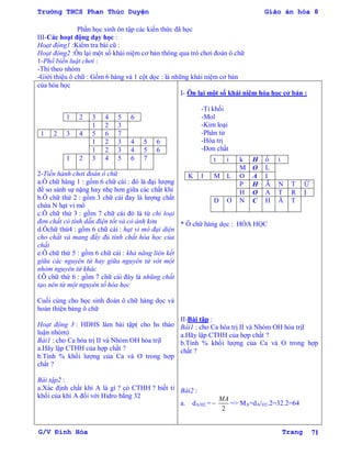 Trường THCS Phan Thúc Duyện Giáo án hóa 8
G/V Đình Hòa Trang 71
Phần học sinh ôn tập các kiến thức đã học
III-Các hoạt động dạy học :
Hoạt động1 :Kiểm tra bài cũ :
Hoạt động2 :Ôn lại một số khái niệm cơ bản thông qua trò chơi đoán ô chữ
1-Phổ biến luật chơi :
-Thi theo nhóm
-Giới thiệu ô chữ : Gồm 6 hàng và 1 cột dọc : là những khái niệm cơ bản
của hóa học
1 2 3 4 5 6
1 2 3
1 2 3 4 5 6 7
1 2 3 4 5 6
1 2 3 4 5 6
1 2 3 4 5 6 7
2-Tiến hành chơi đoán ô chữ
a.Ô chữ hàng 1 : gồm 6 chữ cái : đó là đại lƣợng
để so sánh sự nặng hay nhẹ hơn giữa các chất khí
b.Ô chữ thứ 2 : gồm 3 chữ cái đay là lƣợng chất
chứa N hạt vi mô
c.Ô chữ thứ 3 : gồm 7 chữ cái đó là từ chỉ loại
đơn chất có tính dẫn điện tốt và có ánh kim
d.Ôchữ thứ4 : gồm 6 chữ cái : hạt vi mô đại diện
cho chất và mang đầy đủ tính chất hóa học của
chất
e.Ô chữ thứ 5 : gồm 6 chữ cái : khả năng liên kết
giữa các nguyên tử hay giữa nguyên tử với một
nhóm nguyên tử khác
f.Ô chữ thứ 6 : gồm 7 chữ cái đây là nhũng chất
tạo nên từ một nguyên tố hóa học
Cuối cùng cho học sinh đoán ô chữ hàng dọc và
hoàn thiện bảng ô chữ
Hoạt động 3 : HDHS làm bài tập( cho hs thảo
luận nhóm)
Bài1 : cho Ca hóa trị II và Nhóm OH hóa trịI
a.Hãy lập CTHH của hợp chất ?
b.Tính % khối lƣợng của Ca và O trong hợp
chất ?
Bài tập2 :
a.Xác định chất khí A là gì ? có CTHH ? biết tỉ
khối của khí A đối với Hidro bằng 32
I- Ôn lại một số khái niệm hóa học cơ bản :
-Tỉ khối
-Mol
-Kim loại
-Phân tử
-Hóa trị
-Đơn chất
* Ô chữ hàng dọc : HÓA HỌC
II-Bài tập :
Bài1 : cho Ca hóa trị II và Nhóm OH hóa trịI
a.Hãy lập CTHH của hợp chất ?
b.Tính % khối lƣợng của Ca và O trong hợp
chất ?
Bài2 :
a. dA/H2 =
2
MA
=> MA=dA/H2.2=32.2=64
t ỉ k H ố i
M O L
K I M L O A I
P H Â N T Ử
H O A T R Ị
Đ Ơ N C H Ấ T
 