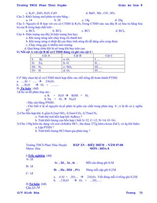 Trường THCS Phan Thúc Duyện Giáo án hóa 8
G/V Đình Hòa Trang 73
c. K2O , ZnO, H2O, CuO d. BaO , Mn , CO , SO3
Câu 2- Khối lƣợng mol phân tử nitơ bằng :
a. 14 b. 28 c. 14g d. 28g
Câu 3- Nguyên tố R hợp với oxi có CTHH là R2O3.Trong CTHH nào sau đây R có hóa trị bằng hóa
trị của R trong hợp chất trên :
a. RCl3 b. RCl2 c. RCl d. RCl4
Câu 4- Hiện tƣợng sau đây là hiện tƣợng hóa học:
a. Khi nung nóng nến chảy lỏng rồi thành hơi
b. Khi nung nóng ở nhiệt độ cao thủy tinh nóng đỏ dễ dàng uốn cong đƣợc
c. Cháy rừng gây ô nhiễm môi trƣờng
d. Quả bóng chứa khí bị nổ tung khi bay trên cao
B) Nối cột A với cột B để có CTHH đúng và ghi vào cột C:
Cột A Cột B Cột C
I- H2 a- O3 I .....
II- Fe2 b- O II.....
III- N2 c- NO3 III......
IV- H d- O5 IV......
C)* Hãy chọn hệ số và CTHH thích hợp điền vào chỗ trống để hoàn thành PTHH:
a. ....Al + .....  2Al2O3
b. ....H2O  O2 + ..........
II- Tự luận : (6đ)
1)Cho sơ đồ phản ứng sau :
a. K + H2O  KOH + H2
b. Na + O2  Na2O
- Hãy cân bằng PTHH .
- Cho biết tỉ lệ số nguyên tử,số phân tử giữa các chất trong phản ứng b ; tỉ lệ đó có ý nghĩa
gì?
2) Cho hỗn hợp khí A gồm 0,2mol SO2, 0,5mol CO2, 0,75mol N2
a. Tính thể tích hỗn hợp khí A(đktc) ?
b. Tính khối lƣợng của hỗn hợp ( biết S=32, C=12, N=14, O=16)
3) Cho 130g kẽm tác dụng với axit clohidric HCl , thu đƣợc 272g kẽm clorua ZnCl2 và 4g khí hidro
a. Lập PTHH ?
b. Tính khối lƣợng HCl tham gia phản ứng ?
Trƣờng THCS Phan Thúc Duyện ĐÁP ÁN – BIỂU ĐIỂM - NĂM 07-08
Nhóm Hóa MÔN : HÓA 8
I-Trắc nghiệm: (4đ)
A- 2đ
1c , 2d , 3a , 4c . Mỗi câu đúng ghi 0,5đ
B- 1đ
Ib , IIa , IIId , IVc Đúng mỗi cặp ghi 0,25đ
C- 1đ
a. .4.Al + .3O2....  2Al2O3 Viết đúng mỗi ô trống ghi 0,25đ
b. ...2.H2O  O2 + ...2H2.......
II-Tự luận: (6đ)
Câu 1)1,5đ
 