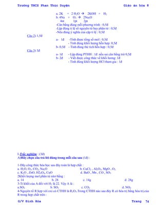 Trường THCS Phan Thúc Duyện Giáo án hóa 8
G/V Đình Hòa Trang 74
a. 2K + 2 H2O  2KOH + H2
b. 4Na + O2  2Na2O
4nt 1pt 2pt
-Cân bằng đúng mỗi phƣơng trình : 0,5đ
-Lập đúng tỉ lệ số nguyên tử hay phân tử : 0,5đ
-Nêu đúng ý nghĩa của cặp tỉ lệ : 0,5đ
Câu 2) 1,5đ
a- 1đ -Tính đƣợc tổng số mol : 0,5đ
- Tính đúng khối lƣợng hỗn hợp: 0,5đ
b- 0,5đ - Tính đúng thẻ tích hỗn hợp : 0,5đ
Câu 3) 3đ
a- 1đ - Lập đúng PTHH : 1đ nếu sai cân bằng trừ 0,5đ
b- 2đ - Viết đƣợc công thức về khối lƣơng: 1đ
- Tính đúng khối lƣợng HCl tham gia : 1đ
I-Trắc nghiệm : (3đ)
A)Hãy chọn câu trả lời đúng trong mỗi câu sau (1đ) :
1-Dãy công thức hóa học sau đây toàn là hợp chất :
a. H2O, O3, CO2, Na2O b. CuCl2 , Al2O3, MgO , O2
c. K2O , ZnO, H2SO4, CuO d. BaO , Mn , CO , SO3
2Khối lƣợng mol phân tử nitơ bằng :
a. 14 b. 28 c. 14g d. 28g
3-Tỉ khối của A đối với H2 là 22. Vậy A là :
a.SO2 b. SO3 c. CO2 d. NO2
4-Nguyên tố R hợp với oxi có CTHH là R2O3.Trong CTHH nào sau đây R có hóa trị bằng hóa trị của
R trong hợp chất trên :
 