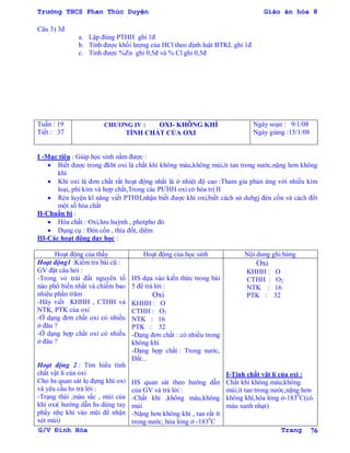 Trường THCS Phan Thúc Duyện Giáo án hóa 8
G/V Đình Hòa Trang 76
Câu 3) 3đ
a. Lập đúng PTHH ghi 1đ
b. Tính đƣợc khối lƣợng của HCl theo định luật BTKL ghi 1đ
c. Tính đƣợc %Zn ghi 0,5đ và % Cl ghi 0,5đ
Tuần : 19
Tiết : 37
CHƢƠNG IV : OXI- KHÔNG KHÍ
TÍNH CHẤT CỦA OXI
Ngày soạn : 9/1/08
Ngày giảng :15/1/08
I -Mục tiêu : Giúp học sinh nắm đƣợc :
 Biết đƣợc trong đkbt oxi là chất khí không màu,không mùi,ít tan trong nƣớc,nặng hơn không
khí
 Khí oxi là đơn chất rất hoạt động nhất là ở nhiệt độ cao :Tham gia phản ứng với nhiều kim
loại, phi kim và hợp chất,Trong các PƢHH oxi có hóa trị II
 Rèn luyện kĩ năng viết PTHH,nhận biết đƣợc khí oxi,biết cách sử dubgj đèn cồn và cách đốt
một số hóa chất
II-Chuẩn bị :
 Hóa chất : Oxi,lƣu huỳnh , photpho đỏ
 Dụng cụ : Đèn cồn , thìa đốt, diêm
III-Các hoạt động dạy học :
Hoạt động của thầy Hoạt động của học sinh Nội dung ghi bảng
Hoạt động1 :Kiểm tra bài cũ :
GV đặt câu hỏi :
-Trong vỏ trái đất nguyên tố
nào phổ biến nhất và chiếm bao
nhiêu phần trăm
-Hãy viết KHHH , CTHH và
NTK, PTK của oxi
-Ở dạng đơn chất oxi có nhiều
ở đâu ?
-Ở dạng hợp chất oxi có nhiều
ở đâu ?
Hoạt động 2 : Tìm hiểu tính
chất vật lí của oxi
Cho hs quan sát lọ đựng khí oxi
và yêu cầu hs trả lời :
-Trạng thái ,màu sắc , mùi của
khí oxi( hƣớng dẫn hs dùng tay
phẩy nhẹ khí vào mũi để nhận
xét mùi)
HS dựa vào kiến thức trong bài
5 để trả lời :
Oxi
KHHH : O
CTHH : O2
NTK : 16
PTK : 32
-Dạng đơn chất : có nhiều trong
không khí
-Dạng hợp chất : Trong nƣớc,
Đất...
HS quan sát theo hƣớng dẫn
của GV và trả lời :
-Chất khí ,không màu,không
mùi
-Nặng hơn không khí , tan rất ít
trong nƣớc, hóa lỏng ở -1830
C
Oxi
KHHH : O
CTHH : O2
NTK : 16
PTK : 32
I-Tính chất vật lí của oxi :
Chất khí không màu,không
mùi,ít tan trong nƣớc,nặng hơn
không khí,hóa lỏng ở-1830
C(có
màu xanh nhạt)
 