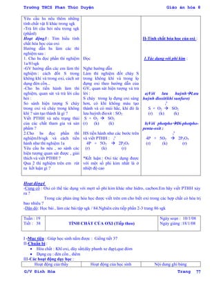 Trường THCS Phan Thúc Duyện Giáo án hóa 8
G/V Đình Hòa Trang 77
Yêu cầu hs nêu thêm những
tính chất vật lí khác trong sgk
-Trả lời câu hỏi nêu trong sgk
(phầnI)
Hoạt động3 : Tìm hiểu tính
chất hóa học của oxi
Hƣớng dẫn hs làm các thí
nghiệm sau :
1. Cho hs đọc phần thí nghiệm
1a/81sgk
-GV hƣớng dẫn các em làm thí
nghiệm : cách đốt S trong
không khí và trong oxi, cách sử
dụng đèn cồn...
-Cho hs tiến hành làm thí
nghiệm, quan sát và trả lời câu
hỏi :
So sánh hiện tƣợng S cháy
trong oxi và cháy trong không
khí ? sản tạo thành là gì ?
Viết PTHH và nêu trạng thái
của các chất tham gia và sản
phẩm ?
2.Cho hs đọc phần thí
nghiệm1b/sgk và cách tiến
hành nhƣ thí nghiệm 1a
Yêu cầu hs nêu , so sánh các
hiện tƣợng quan sát đƣợc , giải
thích và viết PTHH ?
Qua 2 thí nghiệm trên em rút
ra kết luận gì ?
Đọc
Nghe hƣớng dẫn
Làm thí nghiệm đốt cháy S
trong không khí và trong lọ
đựng oxi theo hƣớng dẫn của
GV, quan sát hiện tƣợng và trả
lời :
S cháy trong lọ đựng oxi sáng
hơn, có khí không màu tạo
thành và có mùi hắc, khí đó là
lƣu huỳnh đioxit : SO2
S + O2  SO2
(r) (k) (k)
HS tiến hành nhƣ các bƣớc trên
và viết PTHH : t
0
4P + 5O2  2P2O5
(r) (k) (r)
*Kết luận : Oxi tác dụng đƣợc
với một số phi kim nhất là ở
nhiệt độ cao
II-Tính chất hóa học của oxi :
1.Tác dụng với phi kim :
a)Với lƣu huỳnhLƣu
huỳnh đioxit(khí sunfurơ)
t
0
S + O2  SO2
(r) (k) (k)
b)Với photphoĐi-photpho-
penta-oxit :
t
0
4P + 5O2  2P2O5
(r) (k) (r)
Hoạt động4
-Củng cố : Oxi có thể tác dụng với mọtt số phi kim khác nhƣ hidro, cacbon.Em hãy viết PTHH xảy
ra ?
Trong các phản ứng hóa học đƣợc viết trên em cho biết oxi trong các hợp chất có hóa trị
bao nhiêu ?
-Dặn dò: Học bài , làm các bài tập sgk / 84.Nghiên cứu tiếp phần 2-3 trang 86 sgk
Tuần : 19
Tiết : 38 TÍNH CHẤT CỦA OXI (Tiếp theo)
Ngày soạn : 10/1/08
Ngày giảng :18/1/08
I -Mục tiêu : Giúp học sinh nắm đƣợc : Giống tiết 37
II-Chuẩn bị :
 Hóa chất : Khĩ oxi, dây sắt(dây phanh xe đạp),que đóm
 Dụng cụ : đèn cồn , diêm
III-Các hoạt động dạy học :
Hoạt động của thầy Hoạt động của học sinh Nội dung ghi bảng
 
