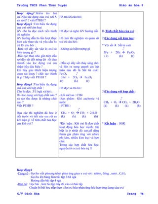 Trường THCS Phan Thúc Duyện Giáo án hóa 8
G/V Đình Hòa Trang 78
Hoạt động1 :Kiểm tra bài
cũ :Nêu tác dụng của oxi với S
và với P ? viết PTHH ?
Hoạt động2 :Tìm hiểu tác dụng
của oxi với kim loại
GV cho hs đọc cách tiến hành
thí nghiệm
GV hƣớng dẫn hs lần lƣợt thực
hiện các thao tác và yêu cầu hs
trả lời câu hỏi :
-Đƣa sợi dây sắt vào lọ oxi có
hiện tƣợng gì ?
-Đốt cục than nhỏ gắn trên đầu
sợi dây sắt đốt nóng đỏ rồi đƣa
nhanh vào loc đựng oxi em
nhận thấy dấu hiệu ?
Em hãy giải thích hiện tƣợng
quan sát đƣợc ? chất tạo thành
là gì ? hãy viết PTHH ?
Hoạt động3 :Tìm hiểu tác dụng
của oxi với hợp chất :
Cho hs đọc 3/11sgk và hỏi :
Oxi tác dụng với hợp chất nào ?
và sản thu đƣợc là những chất
nào ?
Viết PTHH ?
Qua các thí nghiệm đã học ở
tiết trƣớc và tiết này em rút ra
két luận gì về tính chất hóa học
của khí oxi ?
HS trả lời câu hỏi
HS đọc và nghe GV hƣớng dẫn
HS làm thí nghiệm và quan sát
trả lời câu hỏi :
-Không có hiện tƣợng gì
-Đầu sợi dây sắt cháy sáng chói
và bắn ra xung quanh các hạt
màu nâu đó là Sắt từ oxit :
Fe3O4 t
o
3Fe + 2O2  Fe3O4
(r) (k) (r)
HS đọc và trả lời :
-Khí mê tan : CH4
-Sản phẩm : Khí cacbonic và
nƣớc
- PTHH :
t
o
CH4 + O2  CO2 + 2H2O
(k) (k) (k) (h)
*Kết luận : Khí oxi là đơn chất
hoạt động hóa học mạnh, đặc
biệt là ở nhiệt độ cao,dễ dàng
tham gia phản ứng với nhiều
phi kim, nhiều kim loại và hợp
chất.
Trong các hợp chất hóa học,
nguyên tố oxi có hóa trị II
II-Tính chất hóa của oxi :
2)Tác dụng với kim loại :
* Với sắt Sắt từ oxit
t
o
3Fe + 2O2  Fe3O4
( r) (k) (r)
3)Tác dụng với hợp chất :
t
o
CH4 + O2  CO2 + 2H2O
(k) (k) (k) (h)
* Kết luận : SGK
Hoạt động4
-Củng cố : Gọi hs viết phƣơng trình phản ứng giƣa x oxi với : nhôm, đồng , natri , C2H4
Gọi hs lên bảng làm bài tập 3/84 sgk
Hƣớng dẫn bài tập 4 sgk
-Dặn dò: Học bài , làm bài tập đầy đủ vào vở bài tập
Chuẩn bị bài học tiếp theo : Sự oxi hóa-phản ứng hóa hợp-ứng dụng của oxi
 