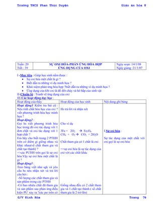 Trường THCS Phan Thúc Duyện Giáo án hóa 8
G/V Đình Hòa Trang 79
Tuần :20
Tiết : 39
SỰ OXI HÓA-PHẢN ỨNG HÓA HỢP
ỨNG DỤNG CỦA OXI
Ngày soạn :14/1/08
Ngày giảng :21/1/07
I -Mục tiêu : Giúp học sinh nắm đƣợc :
 Sự oxi hóa một chất là gì ?
 Biết dẫn ra những ví dụ minh họa ?
 Khái niệm phản ứng hóa hợp ?biết dẫn ra những ví dụ minh họa ?
 Ứng dụng của khí oxi là để đốt cháy và hô hấp của sinh vật
II-Chuẩn bị : Tranh vẽ ứng dụng của oxi
III-Các hoạt động dạy học :
Hoạt động của thầy Hoạt động của học sinh Nội dung ghi bảng
Hoạt động1 :Kiểm tra bài cũ :
Nêu tính chất hóa học của oxi ?
viết phƣơng trình hóa học minh
họa ?
Hoạt động2 :
Gọi hs viết phƣơng trình hóa
học trong đó oxi tác dụng với 1
đơn chất và oxi tác dụng với 1
hợp chất ?
Em hãy cho biết trong 2 PTHH
trên có điểm gì giống nhau và
khác nhau(về chất tham gia và
chất tạo thành) ?
=>các PƢHH trên gọi là sự oxi
hóa.Vậy sự oxi hóa một chất là
gì ?
Hoạt động3 :
Treo bảng viết nhƣ sgk và yêu
cầu hs nêu nhận xét và trả lời
câu hỏi :
-Số lƣợng các chất tham gia và
sản phẩm trong các PTHH
-Có bao nhiêu chất đã tham gia
và sản phẩm sau phản ứng điều
kiện PƢ xảy ra ?các pƣ trên có
Hs trả lời và nhận xét
Cho ví dụ
3Fe + 2O2  Fe3O4
CH4 + O2  CO2 + 2H2O
Chất tham gia có 1 chất là oxi
=>sự oxi hóa là sự tác dụng của
oxi với các chất khác
Giống nhau đều có 2 chất tham
gia và 1 chất tạo thành ( số chất
tham gia là 2 trở lên)
I.Sự oxi hóa :
Sự tác dụng của một chất với
oxi gọi là sự oxi hóa
 