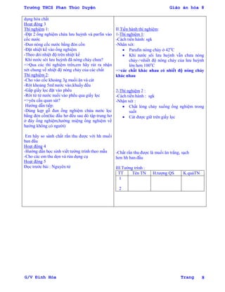 Trường THCS Phan Thúc Duyện Giáo án hóa 8
G/V Đình Hòa Trang 8
dụng hóa chất
Hoạt động 3
Thí nghiệm 1:
-Đặt 2 ống nghiệm chứa lƣu huỳnh và parfin vào
cốc nƣớc
-Đun nóng cốc nƣớc bằng đèn cồn
-Đặt nhiệt kế vào ống nghiệm
-Theo dỏi nhiệt độ trên nhiệt kế
Khi nƣớc sôi lƣu huỳnh đã nóng chảy chƣa?
=>Qua các thí nghiệm trên,em hãy rút ra nhận
xét chung về nhiệt độ nóng chảy của các chất
Thí nghiệm 2:
-Cho vào cốc khoảng 3g muối ăn và cát
-Rót khoảng 5ml nƣớc vào,khuấy đều
-Gấp giấy lọc đặt vào phểu
-Rót từ từ nƣớc nuối vào phểu qua giấy lọc
=>yêu cầu quan sát?
Hƣớng dẫn tiếp:
-Dùng kẹp gỗ đun ống nghiệm chứa nƣớc lọc
bằng đèn cồn(lúc đầu hơ đều sau đó tập trung hơ
ở đáy ống nghiệm,hƣớng miệng ống nghiệm về
hƣớng không có ngƣời)
Em hãy so sánh chất rắn thu đƣợc với hh muối
ban đầu
Hoạt động 4
-Hƣớng dẫn học sinh viết tƣờng trình theo mẫu
-Cho các em thu dọn và rửa dụng cụ
Hoạt động 5
Đọc trƣớc bài : Nguyên tử
II.Tiến hành thí nghiệm:
1-Thí nghiệm 1:
-Cách tiến hành: sgk
-Nhân xét:
 Parafin nóng chảy ở 42o
C
 Khi nƣớc sôi lƣu huỳnh vẫn chƣa nóng
chảy->nhiết độ nóng chảy của lƣu huỳnh
lớn hơn 100o
C
=>các chất khác nhau có nhiết độ nóng chảy
khác nhau
2-Thí nghiệm 2 :
-Cách tiến hành : sgk
-Nhận xét :
 Chất lỏng chảy xuống ống nghiệm trong
suốt
 Cát đƣợc giữ trên giấy lọc
-Chất rắn thu đƣợc là muối ăn trắng, sạch
hơn hh ban đầu
III.Tƣờng trình :
TT Tên TN H.tƣợng QS K.quảTN
1
2
 