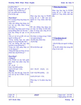 Trường THCS Phan Thúc Duyện Giáo án hóa 8
G/V Đình Hòa Trang 80
gì giống nhau ?
=>Các phản ứng trên gọi là
PƢHH .Vậy PƢHH là gì ?
GV các puhh trên tỏa nhiệt
Cho hs đọc sgk
Hoạt động4 :
GV sử dụng bảng ứng dụng của
oxi và hỏi :
-Hãy nêu những ứng dụng của
oxi mà em thấy đƣợc trong
cuộc sống ?
Oxi đƣợc ứng dụng quan trong
trong những lãnh vực lớn nào ?
Cho đọc thông tin sgk và trả
lời :
-Oxi có vai trò gì đối với con
ngƣời và động vật ?
-Trong trƣờng hợp nào phải
dùng oxi trong bình đặc biệt ?
-Tại sao không đốt trực tiếp
axetilen trong không khí ?
Trong sản xuất gang thép oxi
có tác dụng gì ?
-Dùng hỗn hợp oxi lỏng với các
nhiên liệu xốp để làm gì ?
Hoạt động5 :
-Củng cố :
Viết PTHH và cho biết puhh
nào thuộc loại phản ứng hóa
hợp?
Al + O2 ?
CaO +H2OCa(OH)2
CaCO3 CaO + CO2
-Dặn dò :
Học bài, làm bài tập. Soạn bài
oxit (ôn lại bài CTHH và hóa
trị)
Phản ứng hóa hợp là PUHH
trong đó có 1 chất mới tạo
thành từ 2 hay nhiều chất ban
đầu
HS nêu những ứng dụng của
oxi dựa vào bảng và kiến thức
thực tế trong cuộc sống để trả
lời cac câu hỏi
Oxi đƣợc sử dụng trong 2 lãnh
vực quan trong là :
-Sự đốt cháy nhiên liệu
-Sự hô hấp
HS trả lời theo sgk
4Al + 3O2 2Al2O3 (1)
CaO +H2OCa(OH)2 (2)
CaCO3 CaO + CO2
Phản ứng 1,2 là phản ứng hóa
hợp
II.Phản ứng hóa hợp :
Phản ứng hóa hợp là PƢHH
trong đó có 1 chất mới tạo
thành từ 2 hay nhiều chất ban
đầu
III.Ứng dụng của oxi :
Khí oxi cần cho :
1)Sự hô hấp của ngƣời và động
vật
2) Sự đốt mhiên liệu trong đời
sống và sản xuất
Tuần :20
Tiết : 40
OXIT Ngày soạn : 18/1/08
Ngày giảng :25/1/08
 