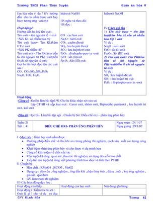 Trường THCS Phan Thúc Duyện Giáo án hóa 8
G/V Đình Hòa Trang 82
Em hãy nêu ví dụ ? GV hƣớng
dẫn cho hs nắm đƣợc axit hay
bazơ tƣơng ứng với oxit
Hoạt động4 :
Hƣớng dẫn hs đọc tên oxit :
Tên oxit = tên nguyên tố + oxit
+Nếu KL có nhiều hóa trị :
Tên oxit bazơ= Tên KL(kèm
HT)+ oxit
=Nếu PK nhiều HT :
Tên oxit axit= Tên PK(kèm tiền
tố chỉ nguyên tử PK)+oxit(tiền
tố chỉ số nguyên tử oxi)
Gọi hs lần lƣợt đọc tên các oxit
sau :
CO , CO2,SO2,SO3,P2O5
Na2O, FeO, Fe2O3
hidroxit NaOH
HS nghe và theo dõi
HS đọc :
CO : cac bon oxit
Na2O : natri oxit
CO2 : cacbn đioxit
SO2 :lƣu huỳnh đioxit
SO3 : lƣu huỳnh tri oxit
P2O5 : đi-phopho-pen- ta -oxit
FeO : sắt (II)oxit
Fe2O3 :Sắt (III) oxit
hidroxit NaOH
IV.Cách gọi tên :
1) Tên oxit bazơ = tên kim
loại(kèm hóa trị nếu có nhiều
hóa trị) + oxit
Ví dụ :
Na2O : natri oxit
FeO : sắt (II)oxit
Fe2O3 :Sắt (III) oxit
2) Tên oxit axit= Tên PK(kèm
tiền tố chỉ nguyên tử
PK)+oxit(tiền tố chỉ số nguyên
tử oxi)
Ví dụ :
SO2 :lƣu huỳnh đioxit
SO3 : lƣu huỳnh tri oxit
P2O5 : đi-phopho-pen- ta -oxit
Hoạt động
-Củng cố :Gọi hs làm bài tập1/91.Cho hs khác nhận xét sửa sai
Lập CTHH và xếp loại oxit : Canxi oxit, nhôm oxit, Điphotpho pentaoxit , lƣu huỳnh tri
oxit, kali oxit
-Dặn dò: Học bài. Làm bài tập sgk . Chuẩn bị bài :Điều chế oxi – phản ứng phân hủy
Tuần :21
Tiết : 41 ĐIỀU CHẾ OXI- PHẢN ỨNG PHÂN HỦY
Ngày soạn : 24/1/07
Ngày giảng :29/1/07
I -Mục tiêu : Giúp học sinh nắm đƣợc :
 Phƣơng pháp điều chế và thu khí oxi trong phòng thí nghiệm, cách sản xuất oxi trong công
nghiệp
 Khái niệm phản ứng phân hủy và cho đƣợc ví dụ minh họa
 Củng cố khái niệm về chất xúc tác
 Rèn luyện kĩ năng quan sát ,thao tác thí nghiệm, sử dụng đèn cồn hóa chất
 Tiếp tục rèn luyện kĩ năng viết phƣơng trình hoa shọc và tính theo PTHH
II-Chuẩn bị :
 Hóa chất : KMnO4 , KClO3 , MnO2
 Dụng cụ : đèn cồn , ống nghiệm , ống dẫn khí ,chậu thủy tinh , diêm , môi , kẹp ống nghiệm ,
giá sắt , que đóm
 GV làm trƣớc thí nghiệm
III-Các hoạt động dạy học :
Hoạt động của thầy Hoạt động của học sinh Nội dung ghi bảng
Hoạt động1 :Kiểm tra bài cũ :
Oxit là gì ? cho ví dụ và đọc
 