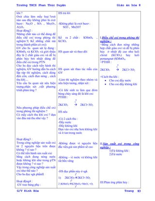Trường THCS Phan Thúc Duyện Giáo án hóa 8
G/V Đình Hòa Trang 83
tên ?
Oxit chia làm mấy loại ?oxit
nào sau đây không phải là oxit
bazơ : Na2O , SO3 , Mn2O7,
Al2O3.
Hoạt động2 :
Những chất nào có thể dùng để
điều chế oxi trong phòng thí
nghiệm ?( Kể những chất mà
trong thành phần có oxi)
GV cho hs quan sát lọ đựng :
KMnO4 và KClO3 và giới thiệu
đây là 2 chất giàu oxi và dễ bị
phân hủy bởi nhiệt dùng để
điều chế oxi trong PTN
Cho hs đọc cách tiến hành thí
nghiệm, GV hƣớng dẫn hs cách
lắp ráp thí nghiệm, cách dùng
đèn cồn, cách đun nóng , cách
thu khí....
Yêu cầu hs quan sát nêu hiện
tƣợng,nhận xét ,viết phƣơng
trình phản ứng ?
Nêu phƣơng pháp điều chế oxi
trong phòng thí nghiệm ?
Có mấy cách thu khí oxi ? dựa
vào đâu mà thu nhƣ vậy ?
Hoạt động3 :
Trong công nghiệp sản xuất oxi
từ 2 nguyên liệu trên đƣợc
không ? vì sao ?
Có thể tiến hành sản xuất oxi
bằng cách đung nóng nƣớc
hoặc không khí nhƣ trong pTN
đƣợc không ? vì sao ?
Vậy trong công nghiệp sản xuất
oxi nhƣ thế nào ?
Cho hs đọc sgk phầnII
Hoạt động4 :
GV treo bảng phụ :
HS trả lời
-Không phải là oxit bazơ :
SO3 , Mn2O7
Kể ra 2 chất : KMnO4 ,
KClO3
HS quan sát và theo dõi
HS quan sát thao tác mẫu của
GV
-Làm thí nghiệm theo nhóm và
nêu hiện tƣơng, nhận xét :
-Có khí sinh ra làm que đóm
bùng cháy sáng đó là khí oxi
PTHH :
t
0
2KClO3  2KCl+3O2
HS nêu
-Có 2 cách thu :
-Đẩy nƣớc
-Đẩy không khí
Dựa vào oxi nhẹ hơn không khí
và ít tan trong nƣớc
-Không đƣợc vì nguyên liệu
đắc tiền,giá sản phẩm sẽ cao
-Không - vì nƣớc và không khí
rất bền vững
-HS đọc phần này ở sgk
t0
1) 2KClO32KCl+3O2
t0
2 )KMnO4K2MnO4+MnO2 +O2
t0
I.Điều chế oxi trong phòng thí
nghiệm :
+Bằng cách đun nóng những
hợp chất giàu oxi và dễ bị phân
hủy ở nhiệt độ cao nhƣ kali
clorat (KClO3) hay kali
pemangnat (KMnO4)
+PTHH :
t
0
2KClO3  2KCl+3O2
+Cách thu khí :
 Cho oxi đẩy nƣớc
 Cho oxi đẩy không khí
II.Sản xuất oxi trong công
nghiệp :
1)Từ không khí :
2)Từ nƣớc
III.Phản ứng phân hủy :
 