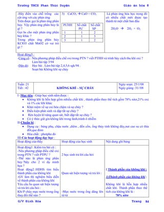 Trường THCS Phan Thúc Duyện Giáo án hóa 8
G/V Đình Hòa Trang 84
-Hãy điền vào chỗ trống các
cột ứng với các phản ứng
Trên đƣợc gọi là phản ứng phân
hủy. Vậy phản ứng phân hủy là
gì ?
Gọi hs cho một phản ứng phân
hủy khác ?
Trong phản ứng phân hủy
KClO3 chất MnO2 có vai trò
gì ?
3) CaCO3  CaO + CO2
PƢHH Số chất
PƢ
Số chất
SP
1 1 2
2 1 3
3 1 2
Là phản ứng hóa học trong đó
có nhiếu chất mới đƣợc tạo
thành từ một chất ban đầu
2H2O  2H2 + O2
Hoạt động5 :
-Củng cố : Nêu phƣơng pháp điều chế oxi trong PTN ? viết PTHH và trình bày cách thu khí oxi ?
Làm bài tập 3/94
-Dặn dò: Học bài . Làm bài tập 2,4,5,6 sgk/94 .
Soạn bài Không khí sự cháy
Tuần :21
Tiết : 42 KHÔNG KHÍ – SỰ CHÁY
Ngày soạn: 25/1/08
Ngày giảng :31//08
I -Mục tiêu : Giúp học sinh nắm đƣợc :
 Không khí là hỗn hợp gồm mhiều chất khí , thành phần theo thể tích gồm 78% nitơ,21% oxi
và 1% các khí khác
 Khái niệm về sự oxi hóa chậm và sự cháy ?
 Điều kiện phát sinh và dập tắt sự cháy ?
 Rèn luyện kĩ năng quan sát, biết dập tắt sự cháy ?
 Có ý thức giữ gìn không khí trong lành,tránh ô nhiễm
II-Chuẩn bị :
 Dụng cụ : bảng phụ, chậu nƣớc ,diêm , đền cồn, ống thủy tinh không đáy,nut cao su có thìa
đốt,que đóm
 Hóa chất : photpho đỏ
III-Các hoạt động dạy học :
Hoạt động của thầy Hoạt động của học sinh Nội dung ghi bảng
Hoạt động1 :Kiểm tra bài cũ :
-Nêu phƣơng pháp điều chế oxi
trong PTN ? viết PTPƢ ?
-Thế nào là phản ứng phân
hủy ?hãy cho 2 ví dụ minh
họa ?
Hoạt động2 :HDHS tìm hiểu
thành phần của không khí
-GV làm thí nghiệm biểu diễn
về thành phần của không khí
Yêu cầu hs quan sát hiện tƣợng
và trả lời câu hỏi :
Khi P cháy mực nƣớc trong ống
thay đổi thế nào ?
2 học sinh trả lời câu hỏi
Quan sát hiện tƣợng và trả lời :
-Mực nƣớc trong ống dâng lên
từ từ
I.Thành phần của không khí :
1)Thành phần của không khí :
Không khí là hỗn hợp nhiều
chất khí. Thành phần theo thể
tích của không khí là :
78% nitơ
 