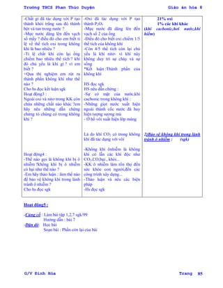 Trường THCS Phan Thúc Duyện Giáo án hóa 8
G/V Đình Hòa Trang 85
-Chất gì đã tác dụng với P tạo
thành khói trắng sau đó thành
bột và tan trong nƣớc ?
-Mực nƣớc dâng lên đến vạch
số mấy ? điều đó cho em biết tỉ
lệ về thể tích oxi trong không
khí là bao nhiêu ?
-Tỉ lệ chất khí còn lại ống
chiếm bao nhiêu thể tích ? khí
đó chủ yếu là khí gì ? vì em
biết ?
+Qua thí nghiệm em rút ra
thành phần không khí nhƣ thế
nào ?
Cho hs đọc kết luận sgk
Hoạt động3 :
Ngoài oxi và nitơ trong KK còn
chứa những chất nào khác ?em
hãy nêu những dẫn chứng
chứng tỏ chúng có trong không
khí ?
Hoạt động4 :
-Thế nào gọi là không khí bị ô
nhiễm ?không khí bị ô nhiễm
có hại nhƣ thế nào ?
-Em hãy thảo luận : làm thế nào
để bảo vệ không khí trong lành
tránh ô nhiễm ?
Cho hs đọc sgk
-Oxi đã tác dụng với P tạo
thành P2O5
-Mực nƣớc đã dâng lên đến
vạch số 2 của ống
-Điều đó cho biết oxi chiếm 1/5
thể tích của không khí
-Còn 4/5 thể tích còn lại chủ
yếu là khí nitơ- vì khí này
không duy trì sự cháy và sự
sống
*Kết luận :Thành phần của
không khí
HS đọc sgk
HS nêu dẫn chứng :
-Sự có mặt của nƣớc,khí
cacbonic trong không khí :
-Những giọt nƣớc xuất hiện
ngoài thành cốc nƣớc đá hay
hiện tƣợng sƣơng mù
- Ở hố vôi xuất hiện lớp màng
Là do khí CO2 có trong không
khí đã tác dụng với vôi
-Không khí ônhiễm là không
khí có lẫn các khí độc nhƣ
CO2,CO,bụi , khói...
-KK ô nhiễm làm tổn thọ đến
sức khỏe con ngƣời,đến các
công trình xây dựng...
-Thảo luận và nêu các biện
pháp
-Hs đọc sgk
21% oxi
1% các khí khác
(khí cacbonic,hơi nƣớc,khí
hiếm)
2)Bảo vệ không khí trong lành
tránh ô nhiễm : (sgk)
Hoạt động5 :
-Củng cố : Làm bài tập 1,2,7 sgk/99
Hƣớng dẫn : bài 7
-Dặn dò: Học bài
Soạn bài : Phần còn lại của bài
 