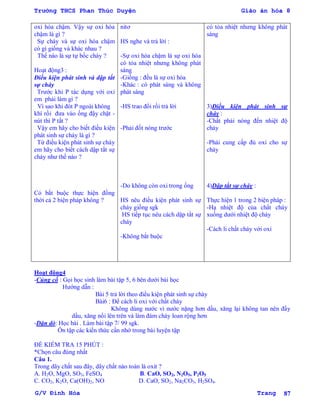 Trường THCS Phan Thúc Duyện Giáo án hóa 8
G/V Đình Hòa Trang 87
oxi hóa chậm. Vậy sự oxi hóa
chậm là gì ?
Sự cháy và sự oxi hóa chậm
có gì giống và khác nhau ?
Thế nào là sự tự bốc cháy ?
Hoạt động3 :
Điều kiện phát sinh và dập tắt
sự cháy
Trƣớc khi P tác dụng với oxi
em phải làm gì ?
Vì sao khi đót P ngoài không
khí rồi đƣa vào ống đậy chặt -
nút thì P tắt ?
Vậy em hãy cho biết điều kiện
phát sinh sự cháy là gì ?
Từ điều kiện phát sinh sự cháy
em hãy cho biết cách dập tắt sự
cháy nhƣ thế nào ?
Có bắt buộc thực hiện đồng
thời cả 2 biện pháp không ?
nitơ
HS nghe và trả lời :
-Sự oxi hóa chậm là sự oxi hóa
có tỏa nhiệt nhƣng không phát
sáng
-Giống : đều là sự oxi hóa
-Khác : có phát sáng và không
phát sáng
-HS trao đổi rồi trả lời
-Phải đốt nóng trƣớc
-Do không còn oxi trong ống
HS nêu điều kiện phát sinh sự
cháy giống sgk
HS tiếp tục nêu cách dập tắt sự
cháy
-Không bắt buộc
có tỏa nhiệt nhƣng không phát
sáng
3)Điều kiện phát sinh sự
cháy :
-Chất phải nóng đến nhiệt độ
cháy
-Phải cung cấp đủ oxi cho sự
cháy
4)Dập tắt sự cháy :
Thực hiện 1 trong 2 biện pháp :
-Hạ nhiệt độ của chất cháy
xuống dƣới nhiệt độ cháy
-Cách li chất cháy với oxi
Hoạt động4
-Củng cố : Gọi học sinh làm bài tập 5, 6 bên dƣới bài học
Hƣớng dẫn :
Bài 5 trả lời theo điều kiện phát sinh sự cháy
Bài6 : Để cách li oxi với chất cháy
Không dùng nƣớc vì nƣớc nặng hơn dầu, xăng lại không tan nên đẩy
dầu, xăng nổi lên trên và làm đám cháy loan rộng hơn
-Dặn dò: Học bài . Làm bài tập 7/ 99 sgk.
Ôn tập các kiến thức cần nhớ trong bài luyện tập
ĐỀ KIỂM TRA 15 PHÚT :
*Chọn câu đúng nhất
Câu 1.
Trong dãy chất sau đây, dãy chất nào toàn là oxit ?
A. H2O, MgO, SO3, FeSO4 B. CaO, SO2, N2O5, P2O5
C. CO2, K2O, Ca(OH)2, NO D. CaO, SO2, Na2CO3, H2SO4.
 