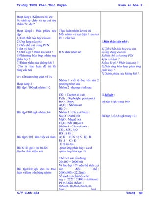 Trường THCS Phan Thúc Duyện Giáo án hóa 8
G/V Đình Hòa Trang 89
Hoạt động1 :Kiểm tra bài cũ :
So sánh sự cháy và sự oxi hóa
chậm ? ví dụ ?
Hoạt động2 : Phát phiếu học
tập :
1)Tính chất hóa học của oxi
2)Ứng dụng của oxi
3)Điều chế oxi trong PTN
4)Sự oxi hóa ?
5)Oxit là gì ? Phân loại oxit ?
6)Phản ứng hóa hợp, phản ứng
phân hủy ?
7)Thành phần của không khí ?
Cho hs thảo luận để trả lời
tùng câu hỏi
GV kết luận tổng quát về oxi
Hoạt động 3 :
Bài tập 1/100sgk nhóm 1-2
Bài tập3/101/sgk nhóm 3-4
Bài tập 5/101 làm việc cá nhân
Bài 6/101 gọi 1 hs trả lời
Gọi hs khác nhận xét
Bài tập8/101sgk cho hs thảo
luận và làm trên bảng nhóm
Thảo luận nhóm để trả lời
Mỗi nhóm cử đại diện 1 em trả
lời 1 câu hỏi
H S khác nhận xét
Nhóm 1 viết và đọc tên sản 2
phƣơng trình đầu
Nhóm 2 phƣơng trình sau
CO2 : Cacbon đi oxit
P2O5 : Đi photpho pen ta oxit
H2O : Nƣớc
Al2O3 : Nhôm oxit
Bài 3 :
Nhóm 3 : Các oxit bazơ :
Na2O : Natri oxit
MgO : Magiê oxit
Fe2O3 :Sắt (III) oxit
Nhóm 4 : Các oxit axit :
CO2, SO2, P2O5
HS trả lời :
A) Đ B) S C) S D) Đ
E) S G) Đ
1HS trả lời :
-phản ứng phân hủy : a,c,d
-phản ứng hóa hợp : b
Thể tích oxi cần dùng :
20x100 = 2000(ml)
Vì hao hụt 10% nên thể tích oxi
cần điều chế :
2000x90%=2222(ml)
Số mol oxi cần điều chế :
nO2 = 2222 : 22400 = 0,099(mol)
PTPƢ điều chế oxi :
2KMnO4K2MnO4+MnO2+O2
2mol 1mol
I.Kiến thức cần nhớ :
1)Tính chất hóa học của oxi
2)Ứng dụng của oxi
3)Điều chế oxi trong PTN
4)Sự oxi hóa ?
5)Oxit là gì ? Phân loại oxit ?
6)Phản ứng hóa hợp, phản ứng
phân hủy ?
7)Thành phần của không khí ?
II.Bài tập :
Bài tập 1sgk trang 100
Bài tập 3,5,6,8 sgk trang 101
 