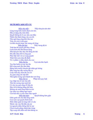 Trường THCS Phan Thúc Duyện Giáo án hóa 8
G/V Đình Hòa Trang 9
MƢỜI ĐIỀU KHUYÊN TU
Điều thứ nhất : Thầy khuyên nên nhớ
Lòng trung kiên muôn thuở còn nêu
Dầu ai nặng nhẹ trăm điều
Quyết không bỏ lí cao siêu của thầy
Nhiều thử thách đang vây con đó
Nếu ngã lòng công khó tiêu tan
Việc chi còn ở trần gian
Là điều huyền hoặc chớ mang nổi lòng
Điều thứ hai: Thầy mong đệ tử
Tình bạn bè quyết giữ thủy chung
Luôn luôn tha thứ khoan dung
Nhủ khuyên nhỏ nhẹ chớ đừng lời thô
Dìu dẫn nhau để tô công quả
Phải thật tình với cả xung quanh
Thiệt thòi cam chịu đã đành
Vô vi phẩm vị thầy dành cho con
Điều thứ ba: Vẹn toàn đức hạnh
Tuy bán buôn cơ cực tảo tần
Đổi công nuôi lấy tấm thân
Đừng ham muốn chuyện phi nhân gạt lƣờng
Dầu vàng bạc đầy rƣơng đầy tủ
Cuộc trần này chƣa đủ con ơi!
Ác gian cũng chỉ một đời
Thà nghèo trong sạch thảnh thơi nơi lòng
Điều thứ tƣ: Pháp môn quy luật
Lục thập trai cố sức trao dồi
Thịt thà xƣơng máu tanh hôi
Cỏ cây rau quả cũng rồi bữa ăn
Đức từ bi thƣờng hằng thể hiện
Không sát sanh lòng thiện ta còn
Lạt chay tuy chẳng ngọt ngon
Còn hơn thú vị cơm chan máu ngƣời
Điều thứ năm: Quyết không hờn giận
Ghét ganh chi cho bận lòng mình
Con xem vạn quyển thiên kinh
Hiền nhân quân tử rộng tình vô câu
Muôn việc xảy bắt đầu sâu nợ
Là nguyên nhân thống khổ ly tan
Chơn truyền pháp chánh đạo tràng
Tập xong chữ nhẫn niết bàn không xa
 