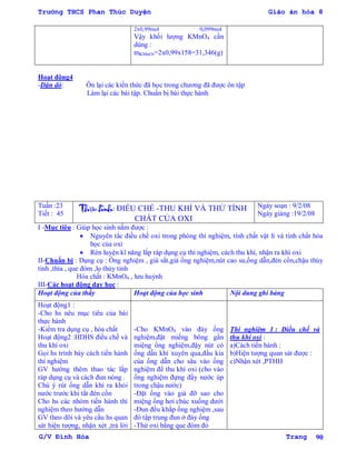Trường THCS Phan Thúc Duyện Giáo án hóa 8
G/V Đình Hòa Trang 90
2x0,99mol 0,099mol
Vậy khối lƣợng KMnO4 cần
dùng :
mKMnO4=2x0,99x158=31,346(g)
Hoạt động4
-Dặn dò: Ôn lại các kiến thức đã học trong chƣơng đã đƣợc ôn tập
Làm lại các bài tập. Chuẩn bị bài thực hành
Tuần :23
Tiết : 45
Thực hành: ĐIỀU CHẾ -THU KHÍ VÀ THỬ TÍNH
CHẤT CỦA OXI
Ngày soạn : 9/2/08
Ngày giảng :19/2/08
I -Mục tiêu : Giúp học sinh nắm đƣợc :
 Nguyên tắc điều chế oxi trong phòng thí nghiệm, tính chất vật lí và tính chất hóa
học của oxi
 Rèn luyện kĩ năng lắp ráp dụng cụ thí nghiệm, cách thu khí, nhận ra khí oxi
II-Chuẩn bị : Dụng cụ : Ống nghiệm , giá sắt,giá ống nghiệm,nút cao su,ống dẫn,đèn cồn,chậu thủy
tinh ,thìa , que đóm ,lọ thủy tinh
Hóa chất : KMnO4 , lƣu huỳnh
III-Các hoạt động dạy học :
Hoạt động của thầy Hoạt động của học sinh Nội dung ghi bảng
Hoạt động1 :
-Cho hs nêu mục tiêu của bài
thực hành
-Kiểm tra dụng cụ , hóa chất
Hoạt động2 :HDHS điều chế và
thu khí oxi
Gọi hs trình bày cách tiến hành
thí nghiệm
GV hƣớng thêm thao tác lắp
ráp dụng cụ và cách đun nóng .
Chú ý rút ống dẫn khí ra khỏi
nƣớc trƣớc khi tắt đèn cồn
Cho hs các nhóm tiến hành thí
nghiệm theo hƣớng dẫn
GV theo dõi và yêu cầu hs quan
sát hiện tƣợng, nhận xét ,trả lời
-Cho KMnO4 vào đáy ống
nghiệm,đặt miếng bông gần
miệng ống nghiệm,đậy nút có
ống dẫn khí xuyên qua,đầu kia
của ống dẫn cho sâu vào ống
nghiệm để thu khí oxi (cho vào
ống nghiệm đựng đầy nƣớc úp
trong chậu nƣớc)
-Đặt ống vào giá đỡ sao cho
miệng ống hơi chúc xuống dƣới
-Đun đều khắp ống nghiệm ,sau
đó tập trung đun ở đáy ống
-Thử oxi bằng que đóm đỏ
Thí nghiệm 1 : Điều chế và
thu khí oxi :
a)Cách tiến hành :
b)Hiện tƣợng quan sát đƣợc :
c)Nhận xét ,PTHH
 