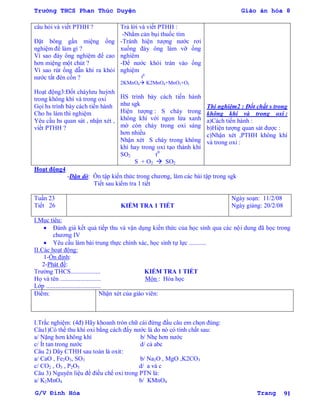 Trường THCS Phan Thúc Duyện Giáo án hóa 8
G/V Đình Hòa Trang 91
câu hỏi và viết PTHH ?
Đặt bông gần miệng ống
nghiệm để làm gì ?
Vì sao đáy ông nghiệm để cao
hơn miệng một chút ?
Vì sao rút ống dẫn khí ra khỏi
nƣớc tắt đèn cồn ?
Hoạt động3:Đốt cháylƣu huỳnh
trong không khí và trong oxi
Gọi hs trình bày cách tiến hành
Cho hs làm thí nghiệm
Yêu cầu hs quan sát , nhận xét ,
viết PTHH ?
Trả lời và viết PTHH :
-Nhằm cản bụi thuốc tím
-Tránh hiện tƣợng nƣớc rơi
xuống đáy ông làm vỡ ống
nghiêm
-Để nƣớc khỏi tràn vào ống
nghiệm
t0
2KMnO4 K2MnO4+MnO2+O2
HS trình bày cách tiến hành
nhƣ sgk
Hiện tƣợng : S cháy trong
không khí với ngọn lửa xanh
mờ còn cháy trong oxi sáng
hơn nhiều
Nhận xét S cháy trong không
khí hay trong oxi tạo thành khí
SO2 t0
S + O2  SO2
Thí nghiệm2 : Đốt chất s trong
không khí và trong oxi :
a)Cách tiến hành :
b)Hiện tƣợng quan sát đƣợc :
c)Nhận xét ,PTHH không khí
và trong oxi :
Hoạt động4
-Dặn dò: Ôn tập kiến thức trong chƣơng, làm các bài tập trong sgk
Tiết sau kiểm tra 1 tiết
Tuần 23
Tiết 26 KIỂM TRA 1 TIẾT
Ngày soạn: 11/2/08
Ngày giảng: 20/2/08
I.Mục tiêu:
 Đánh giá kết quả tiếp thu và vận dụng kiến thức của học sinh qua các nội dung đã học trong
chƣơng IV
 Yêu cầu làm bài trung thực chính xác, học sinh tự lực ...........
II.Các hoạt động:
1-Ổn định:
2-Phát đề:
Trƣờng THCS................... KIỂM TRA 1 TIẾT
Họ và tên .......................... Môn : Hóa học
Lớp ...................................
Điểm: Nhận xét của giáo viên:
I.Trắc nghiệm: (4đ) Hãy khoanh tròn chữ cái đứng đầu câu em chọn đúng:
Câu1)Có thể thu khí oxi bằng cách đẩy nƣớc là do nó có tính chất sau:
a/ Nặng hơn không khí b/ Nhẹ hơn nƣớc
c/ Ít tan trong nƣớc d/ cả abc
Câu 2) Dãy CTHH sau toàn là oxit:
a/ CaO , Fe2O3, SO3 b/ Na2O , MgO ,K2CO3
c/ CO2 , O3 , P2O5 d/ a và c
Câu 3) Nguyên liệu để điều chế oxi trong PTN là:
a/ K2MnO4 b/ KMnO4
 