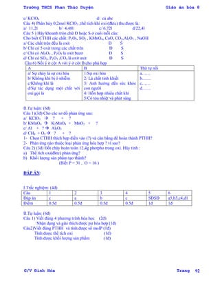 Trường THCS Phan Thúc Duyện Giáo án hóa 8
G/V Đình Hòa Trang 92
c/ KClO4 d/ cả abc
Câu 4) Phân hủy 0,2mol KClO3 ,thể tích khí oxi (đktc) thu đƣợc là:
a/ 11,2l b/ 4,48l c/ 6,72l d/22,4l
Câu 5 ) Hãy khoanh tròn chữ Đ hoặc S ở cuối mỗi câu:
Cho biết CTHH các chất: P2O5, SO2 , KMnO4, CaO, CO2,Al2O3 , NaOH
a/ Các chất trên đều là oxit Đ S
b/ Chỉ có 5 oxit trong các chất trên Đ S
c/ Chỉ có Al2O3 , P2O5 là oxit bazơ Đ S
d/ Chỉ có SO2, P2O5 ,CO2 là oxit axit Đ S
Câu 6) Nối ý ở cột A với ý ở cột B cho phù hợp
A B Thứ tự nối
a/ Sự cháy là sự oxi hóa
b/ Không khí bị ô nhiễm
c/Không khí là
d/Sự tác dụng một chất với
oxi gọi là
1/Sự oxi hóa
2/ Là chất tinh khiết
3/ Ảnh hƣởng đến sức khỏe
con ngƣời
4/ Hỗn hợp nhiều chất khí
5/Có tỏa nhiệt và phát sáng
a……
b……
c……
d……
II.Tự luận: (6đ)
Câu 1)(3đ) Cho các sơ đồ phản ứng sau:
a/ KClO3  ? + ?
b/ KMnO4  K2MnO4 + MnO2 + ?
c/ Al + ?  Al2O3
d/ CH4 + O2  ? + ?
1- Chọn CTHH thích hợp điền vào (?) và cân bằng để hoàn thành PTHH?
2- Phản ứng nào thuộc loại phản ứng hóa hợp ? vì sao?
Câu 2) (3đ) Đốt cháy hoàn toàn 12,4g photpho trong oxi. Hãy tính :
a) Thể tích oxi(đktc) phản ứng?
b) Khối lƣợng sản phẩm tạo thành?
(Biết P = 31 , O = 16 )
ĐÁP ÁN:
I.Trắc nghiệm: (4đ)
Câu 1 2 3 4 5 6
Đáp án c a b c SĐSĐ a5,b3,c4,d1
Điểm 0.5đ 0.5đ 0.5đ 0.5đ 1đ 1đ
II.Tự luận: (6đ)
Câu 1) Viết đúng 4 phƣơng trình hóa học (2đ)
Nhận dạng và giải thích đƣợc pƣ hóa hợp (1đ)
Câu2)Viết đúng PTHH và tính đƣợc số molP (1đ)
Tính đƣợc thể tích oxi (1đ)
Tính đƣợc khối lƣợng sản phẩm (1đ)
 
